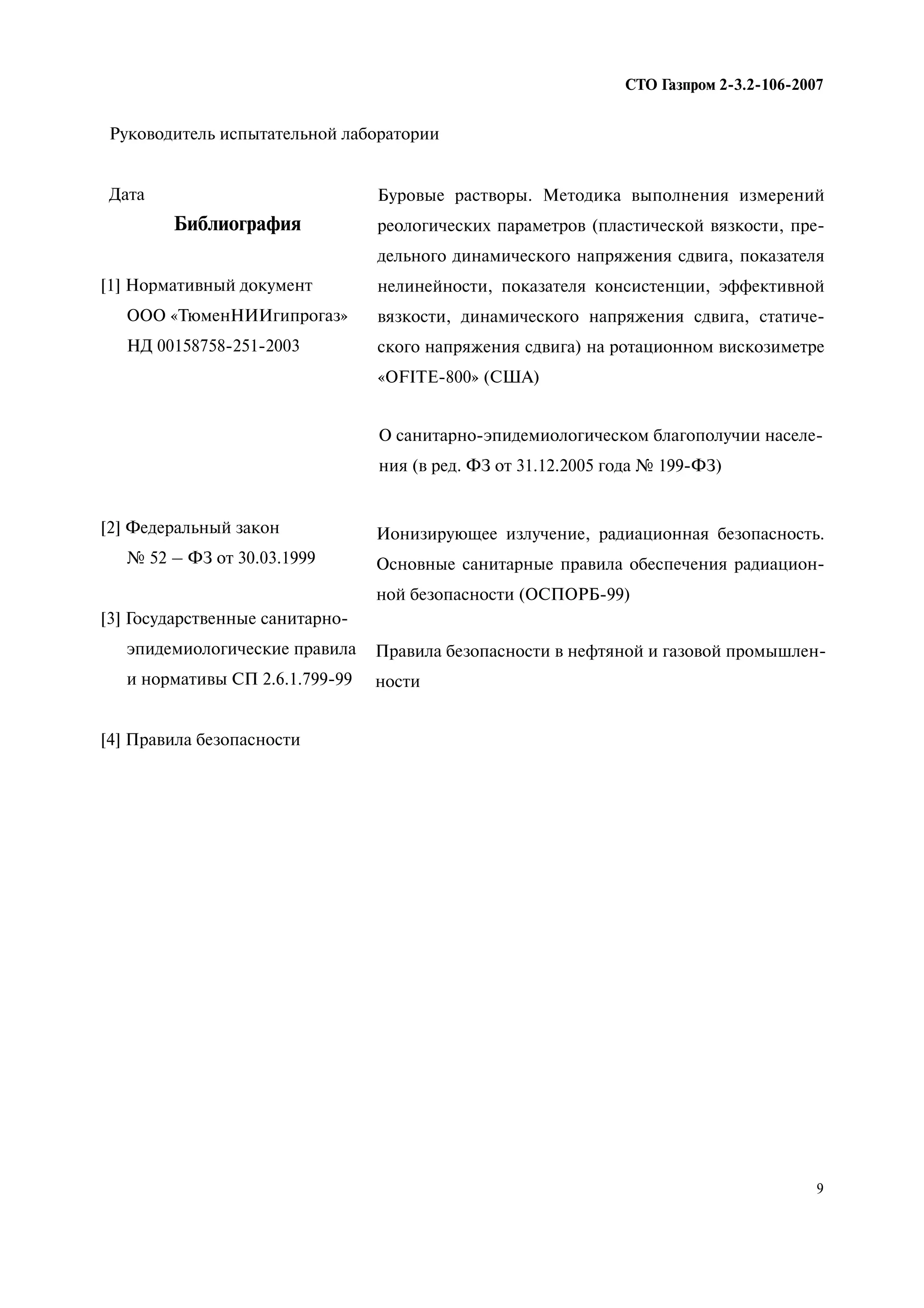 9
СТО Газпром 2 3.2 106 2007
Руководитель испытательной лаборатории
Дата
Библиография
[1] Нормативный документ
ООО «ТюменНИИгипрогаз»
НД 00158758-251-2003
[2] Федеральный закон
№ 52 – ФЗ от 30.03.1999
[3] Государственные санитарно-
эпидемиологические правила
и нормативы СП 2.6.1.799-99
[4] Правила безопасности
Буровые растворы. Методика выполнения измерений
реологических параметров (пластической вязкости, пре-
дельного динамического напряжения сдвига, показателя
нелинейности, показателя консистенции, эффективной
вязкости, динамического напряжения сдвига, статиче-
ского напряжения сдвига) на ротационном вискозиметре
«OFITE-800» (США)
О санитарно-эпидемиологическом благополучии населе-
ния (в ред. ФЗ от 31.12.2005 года № 199-ФЗ)
Ионизирующее излучение, радиационная безопасность.
Основные санитарные правила обеспечения радиацион-
ной безопасности (ОСПОРБ-99)
Правила безопасности в нефтяной и газовой промышлен-
ности
 