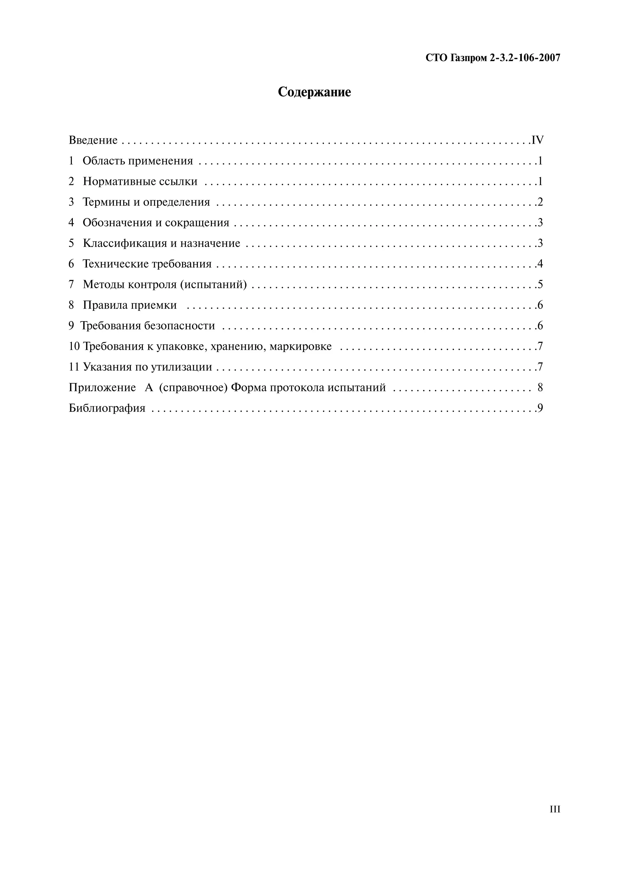 СТО Газпром 2 3.2 106 2007
III
Содержание
Введение . . . . . . . . . . . . . . . . . . . . . . . . . . . . . . . . . . . . . . . . . . . . . . . . . . . . . . . . . . . . . . . . . . . . . .IV
1 Область применения . . . . . . . . . . . . . . . . . . . . . . . . . . . . . . . . . . . . . . . . . . . . . . . . . . . . . . . . . .1
2 Нормативные ссылки . . . . . . . . . . . . . . . . . . . . . . . . . . . . . . . . . . . . . . . . . . . . . . . . . . . . . . . . .1
3 Термины и определения . . . . . . . . . . . . . . . . . . . . . . . . . . . . . . . . . . . . . . . . . . . . . . . . . . . . . . .2
4 Обозначения и сокращения . . . . . . . . . . . . . . . . . . . . . . . . . . . . . . . . . . . . . . . . . . . . . . . . . . . .3
5 Классификация и назначение . . . . . . . . . . . . . . . . . . . . . . . . . . . . . . . . . . . . . . . . . . . . . . . . . .3
6 Технические требования . . . . . . . . . . . . . . . . . . . . . . . . . . . . . . . . . . . . . . . . . . . . . . . . . . . . . . .4
7 Методы контроля (испытаний) . . . . . . . . . . . . . . . . . . . . . . . . . . . . . . . . . . . . . . . . . . . . . . . . .5
8 Правила приемки . . . . . . . . . . . . . . . . . . . . . . . . . . . . . . . . . . . . . . . . . . . . . . . . . . . . . . . . . . . .6
9 Требования безопасности . . . . . . . . . . . . . . . . . . . . . . . . . . . . . . . . . . . . . . . . . . . . . . . . . . . . . .6
10 Требования к упаковке, хранению, маркировке . . . . . . . . . . . . . . . . . . . . . . . . . . . . . . . . . .7
11 Указания по утилизации . . . . . . . . . . . . . . . . . . . . . . . . . . . . . . . . . . . . . . . . . . . . . . . . . . . . . . .7
Приложение А (справочное) Форма протокола испытаний . . . . . . . . . . . . . . . . . . . . . . . . 8
Библиография . . . . . . . . . . . . . . . . . . . . . . . . . . . . . . . . . . . . . . . . . . . . . . . . . . . . . . . . . . . . . . . . . .9
 