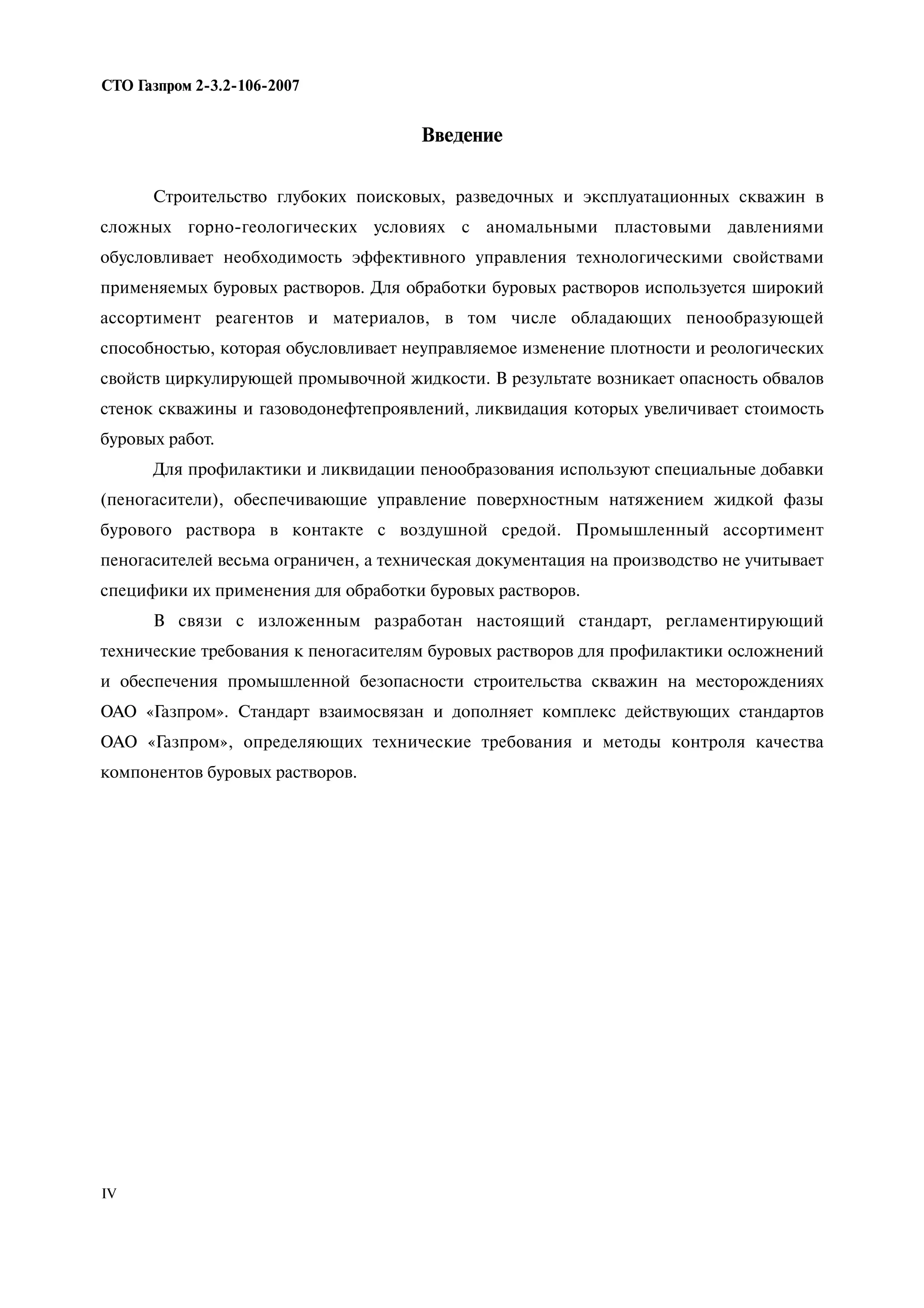 Введение
Строительство глубоких поисковых, разведочных и эксплуатационных скважин в
сложных горно-геологических условиях с аномальными пластовыми давлениями
обусловливает необходимость эффективного управления технологическими свойствами
применяемых буровых растворов. Для обработки буровых растворов используется широкий
ассортимент реагентов и материалов, в том числе обладающих пенообразующей
способностью, которая обусловливает неуправляемое изменение плотности и реологических
свойств циркулирующей промывочной жидкости. В результате возникает опасность обвалов
стенок скважины и газоводонефтепроявлений, ликвидация которых увеличивает стоимость
буровых работ.
Для профилактики и ликвидации пенообразования используют специальные добавки
(пеногасители), обеспечивающие управление поверхностным натяжением жидкой фазы
бурового раствора в контакте с воздушной средой. Промышленный ассортимент
пеногасителей весьма ограничен, а техническая документация на производство не учитывает
специфики их применения для обработки буровых растворов.
В связи с изложенным разработан настоящий стандарт, регламентирующий
технические требования к пеногасителям буровых растворов для профилактики осложнений
и обеспечения промышленной безопасности строительства скважин на месторождениях
ОАО «Газпром». Стандарт взаимосвязан и дополняет комплекс действующих стандартов
ОАО «Газпром», определяющих технические требования и методы контроля качества
компонентов буровых растворов.
СТО Газпром 2 3.2 106 2007
IV
 