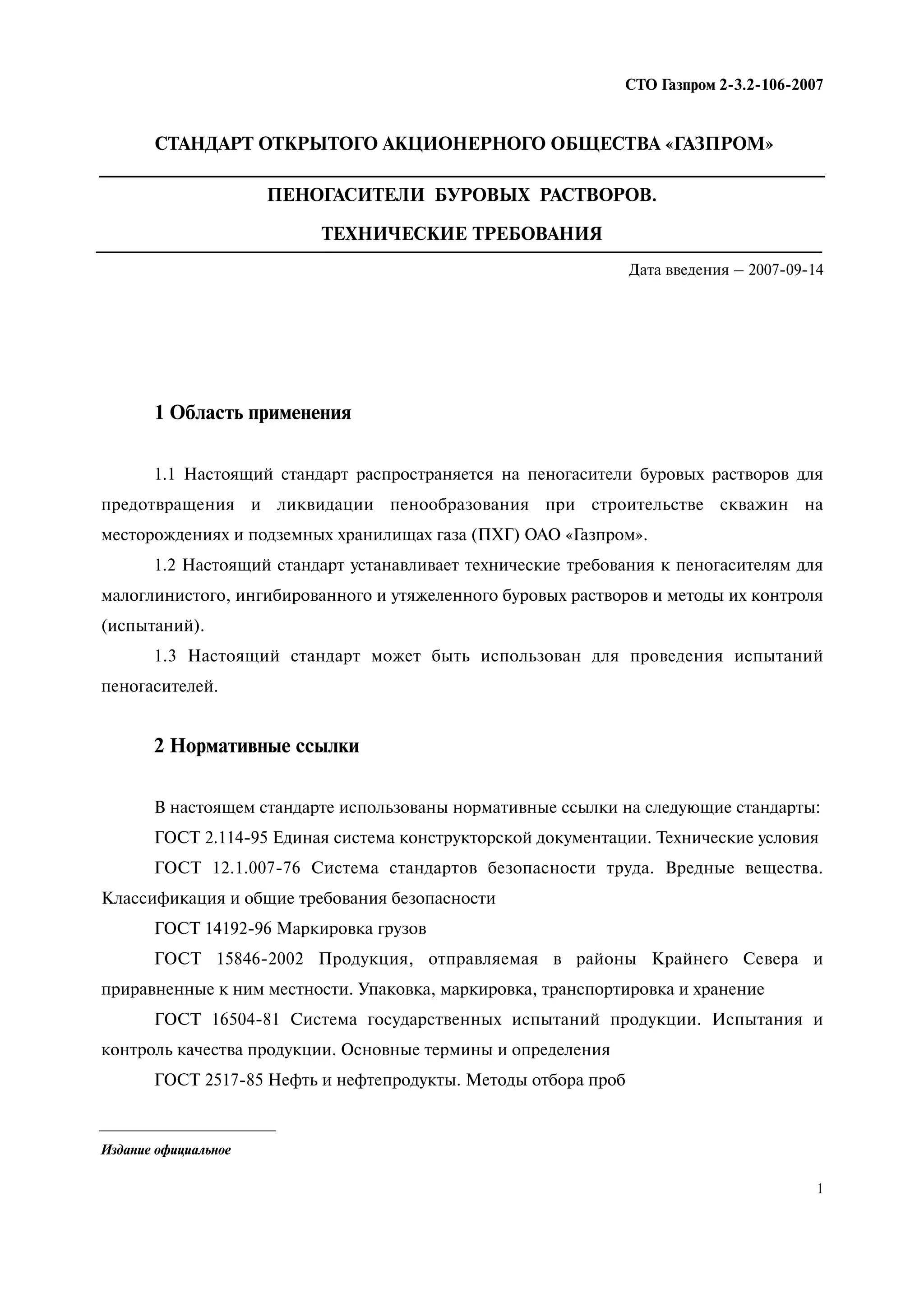 1
СТО Газпром 2 3.2 106 2007
Издание официальное
СТАНДАРТ ОТКРЫТОГО АКЦИОНЕРНОГО ОБЩЕСТВА «ГАЗПРОМ»
ПЕНОГАСИТЕЛИ БУРОВЫХ РАСТВОРОВ.
ТЕХНИЧЕСКИЕ ТРЕБОВАНИЯ
Дата введения – 2007 09 14
1 Область применения
1.1 Настоящий стандарт распространяется на пеногасители буровых растворов для
предотвращения и ликвидации пенообразования при строительстве скважин на
месторождениях и подземных хранилищах газа (ПХГ) ОАО «Газпром».
1.2 Настоящий стандарт устанавливает технические требования к пеногасителям для
малоглинистого, ингибированного и утяжеленного буровых растворов и методы их контроля
(испытаний).
1.3 Настоящий стандарт может быть использован для проведения испытаний
пеногасителей.
2 Нормативные ссылки
В настоящем стандарте использованы нормативные ссылки на следующие стандарты:
ГОСТ 2.114-95 Единая система конструкторской документации. Технические условия
ГОСТ 12.1.007-76 Система стандартов безопасности труда. Вредные вещества.
Классификация и общие требования безопасности
ГОСТ 14192-96 Маркировка грузов
ГОСТ 15846-2002 Продукция, отправляемая в районы Крайнего Севера и
приравненные к ним местности. Упаковка, маркировка, транспортировка и хранение
ГОСТ 16504-81 Система государственных испытаний продукции. Испытания и
контроль качества продукции. Основные термины и определения
ГОСТ 2517-85 Нефть и нефтепродукты. Методы отбора проб
 