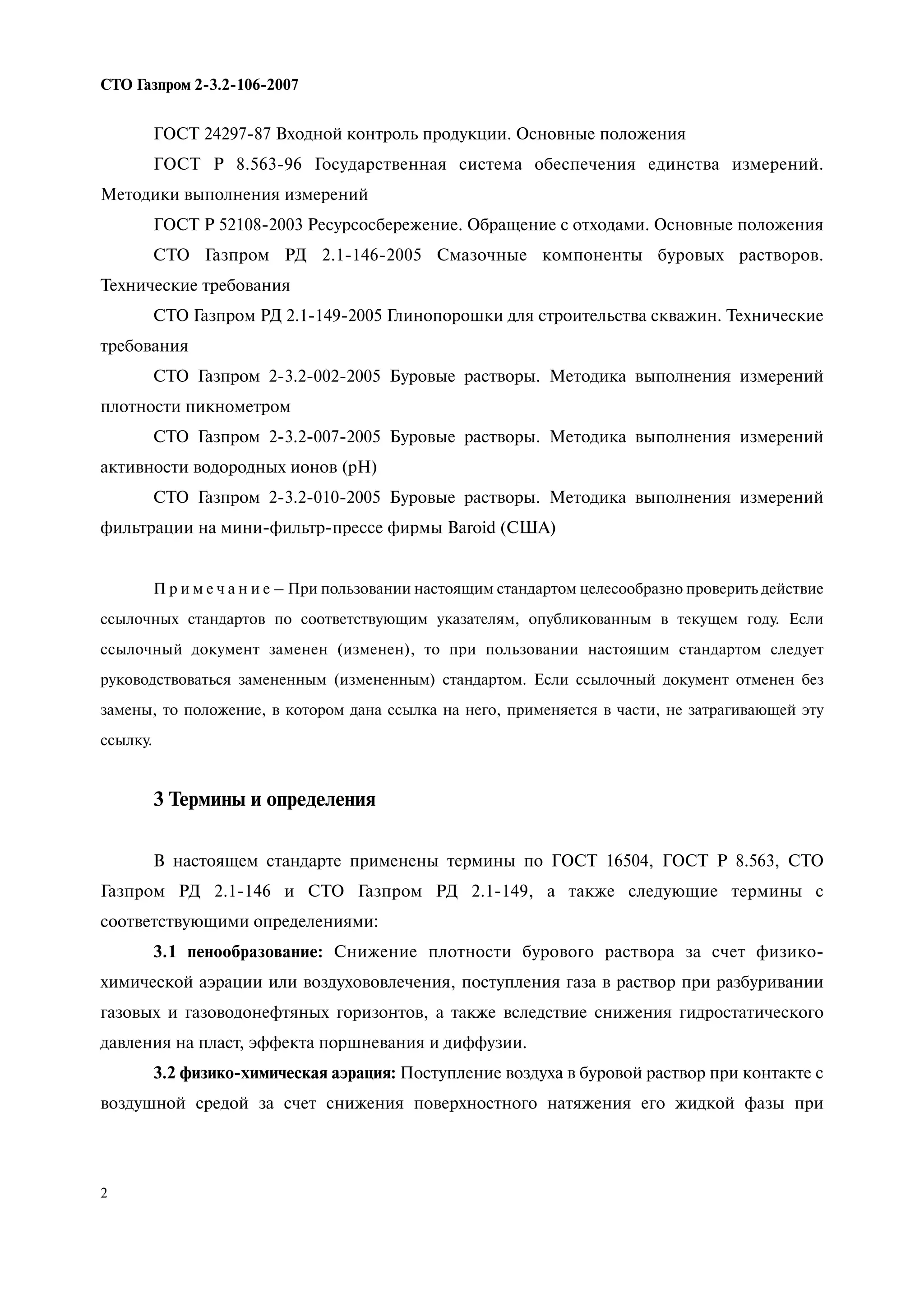 2
СТО Газпром 2 3.2 106 2007
ГОСТ 24297-87 Входной контроль продукции. Основные положения
ГОСТ Р 8.563-96 Государственная система обеспечения единства измерений.
Методики выполнения измерений
ГОСТ Р 52108-2003 Ресурсосбережение. Обращение с отходами. Основные положения
СТО Газпром РД 2.1-146-2005 Смазочные компоненты буровых растворов.
Технические требования
СТО Газпром РД 2.1-149-2005 Глинопорошки для строительства скважин. Технические
требования
СТО Газпром 2-3.2-002-2005 Буровые растворы. Методика выполнения измерений
плотности пикнометром
СТО Газпром 2-3.2-007-2005 Буровые растворы. Методика выполнения измерений
активности водородных ионов (рН)
СТО Газпром 2-3.2-010-2005 Буровые растворы. Методика выполнения измерений
фильтрации на мини-фильтр-прессе фирмы Baroid (США)
П р и м е ч а н и е – При пользовании настоящим стандартом целесообразно проверить действие
ссылочных стандартов по соответствующим указателям, опубликованным в текущем году. Если
ссылочный документ заменен (изменен), то при пользовании настоящим стандартом следует
руководствоваться замененным (измененным) стандартом. Если ссылочный документ отменен без
замены, то положение, в котором дана ссылка на него, применяется в части, не затрагивающей эту
ссылку.
3 Термины и определения
В настоящем стандарте применены термины по ГОСТ 16504, ГОСТ Р 8.563, СТО
Газпром РД 2.1-146 и СТО Газпром РД 2.1-149, а также следующие термины с
соответствующими определениями:
3.1 пенообразование: Снижение плотности бурового раствора за счет физико-
химической аэрации или воздухововлечения, поступления газа в раствор при разбуривании
газовых и газоводонефтяных горизонтов, а также вследствие снижения гидростатического
давления на пласт, эффекта поршневания и диффузии.
3.2 физико-химическая аэрация: Поступление воздуха в буровой раствор при контакте с
воздушной средой за счет снижения поверхностного натяжения его жидкой фазы при
 