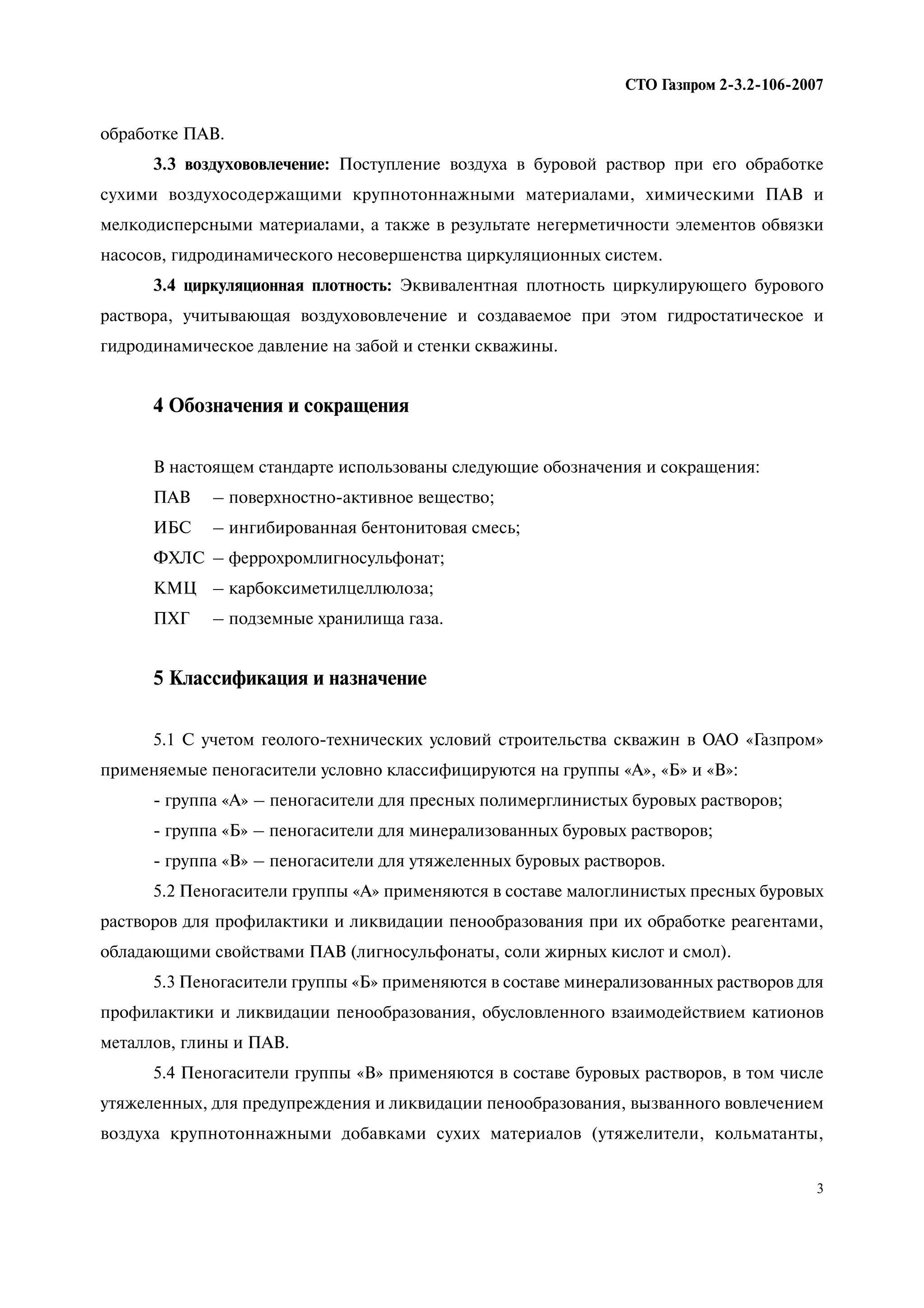 3
СТО Газпром 2 3.2 106 2007
обработке ПАВ.
3.3 воздухововлечение: Поступление воздуха в буровой раствор при его обработке
сухими воздухосодержащими крупнотоннажными материалами, химическими ПАВ и
мелкодисперсными материалами, а также в результате негерметичности элементов обвязки
насосов, гидродинамического несовершенства циркуляционных систем.
3.4 циркуляционная плотность: Эквивалентная плотность циркулирующего бурового
раствора, учитывающая воздухововлечение и создаваемое при этом гидростатическое и
гидродинамическое давление на забой и стенки скважины.
4 Обозначения и сокращения
В настоящем стандарте использованы следующие обозначения и сокращения:
ПАВ – поверхностно-активное вещество;
ИБС – ингибированная бентонитовая смесь;
ФХЛС – феррохромлигносульфонат;
КМЦ – карбоксиметилцеллюлоза;
ПХГ – подземные хранилища газа.
5 Классификация и назначение
5.1 С учетом геолого-технических условий строительства скважин в ОАО «Газпром»
применяемые пеногасители условно классифицируются на группы «А», «Б» и «В»:
- группа «А» – пеногасители для пресных полимерглинистых буровых растворов;
- группа «Б» – пеногасители для минерализованных буровых растворов;
- группа «В» – пеногасители для утяжеленных буровых растворов.
5.2 Пеногасители группы «А» применяются в составе малоглинистых пресных буровых
растворов для профилактики и ликвидации пенообразования при их обработке реагентами,
обладающими свойствами ПАВ (лигносульфонаты, соли жирных кислот и смол).
5.3 Пеногасители группы «Б» применяются в составе минерализованных растворов для
профилактики и ликвидации пенообразования, обусловленного взаимодействием катионов
металлов, глины и ПАВ.
5.4 Пеногасители группы «В» применяются в составе буровых растворов, в том числе
утяжеленных, для предупреждения и ликвидации пенообразования, вызванного вовлечением
воздуха крупнотоннажными добавками сухих материалов (утяжелители, кольматанты,
 