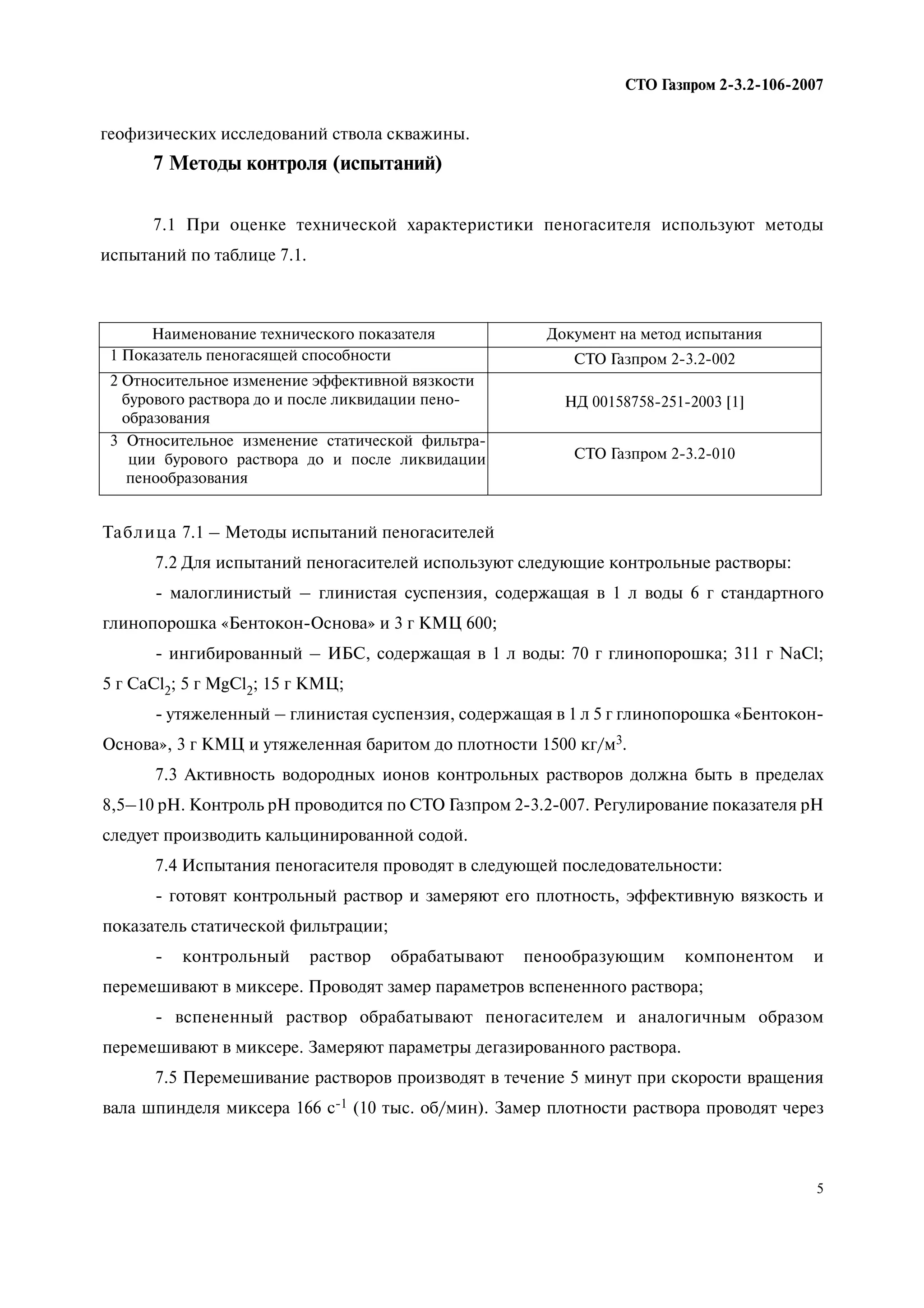 5
СТО Газпром 2 3.2 106 2007
геофизических исследований ствола скважины.
7 Методы контроля (испытаний)
7.1 При оценке технической характеристики пеногасителя используют методы
испытаний по таблице 7.1.
Наименование технического показателя Документ на метод испытания
1 Показатель пеногасящей способности СТО Газпром 2-3.2-002
2 Относительное изменение эффективной вязкости
бурового раствора до и после ликвидации пено-
образования
НД 00158758-251-2003 [1]
3 Относительное изменение статической фильтра-
ции бурового раствора до и после ликвидации
пенообразования
СТО Газпром 2-3.2-010
Таблица 7.1 – Методы испытаний пеногасителей
7.2 Для испытаний пеногасителей используют следующие контрольные растворы:
- малоглинистый – глинистая суспензия, содержащая в 1 л воды 6 г стандартного
глинопорошка «Бентокон-Основа» и 3 г КМЦ 600;
- ингибированный – ИБС, содержащая в 1 л воды: 70 г глинопорошка; 311 г NaCl;
5 г CaCl2; 5 г MgCl2; 15 г КМЦ;
- утяжеленный – глинистая суспензия, содержащая в 1 л 5 г глинопорошка «Бентокон-
Основа», 3 г КМЦ и утяжеленная баритом до плотности 1500 кг/м3.
7.3 Активность водородных ионов контрольных растворов должна быть в пределах
8,5–10 рН. Контроль рН проводится по СТО Газпром 2-3.2-007. Регулирование показателя рН
следует производить кальцинированной содой.
7.4 Испытания пеногасителя проводят в следующей последовательности:
- готовят контрольный раствор и замеряют его плотность, эффективную вязкость и
показатель статической фильтрации;
- контрольный раствор обрабатывают пенообразующим компонентом и
перемешивают в миксере. Проводят замер параметров вспененного раствора;
- вспененный раствор обрабатывают пеногасителем и аналогичным образом
перемешивают в миксере. Замеряют параметры дегазированного раствора.
7.5 Перемешивание растворов производят в течение 5 минут при скорости вращения
вала шпинделя миксера 166 с-1 (10 тыс. об/мин). Замер плотности раствора проводят через
 