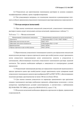 5
СТО Газпром 2 3.2 166 2007
6.4 Утяжелители для приготовления тампонажных растворов не должны содержать
модифицирующих добавок, кроме гидрофилизирующих.
6.5 Тип утяжеляющего материала, его технические показатели и рекомендуемые плот
ность и область применения утяжеленного тампонажного раствора приведены в приложении А.
7 Методы контроля (испытаний)
7.1 При оценке технических показателей утяжелителей, утяжеленного тампонажного
раствора и камня следует использовать методы испытаний, приведенные в таблице 7.1.
7.2 Приготовление утяжеленного тампонажного цемента для определения показателей
водоотделения раствора и предела прочности камня при изгибе/сжатии следует производить
путем совместного перемешивания сухих компонентов: цемента и утяжелителя в
соотношении, обеспечивающем получение утяжеленного тампонажного раствора заданной
плотности. Тип цемента необходимо выбирать в зависимости от температурных условий
применения.
7.3 Утяжеленный тампонажный раствор для определения показателей водоотделения и
предела прочности камня при изгибе/сжатии следует приготовлять путем затворения водой
утяжеленного тампонажного цемента при подобранном В/Т по ГОСТ 26798.1, обеспечивающем
получение раствора с растекаемостью не менее 180 мм и не более 220 мм.
7.4 Для оценки влияния утяжелителя на параметры применяемого при креплении
скважин тампонажного раствора необходимо проводить лабораторные испытания с учетом
конкретных термобарических условий цементирования, в соответствии с требованиями
РД 39 00147001 767 2000 [1, раздел 6] и ПБ 08 624 03 [2, пункт 2.7.4].
7.5 Результаты испытаний необходимо оформлять протоколом по форме, приведенной
в приложении Б.
Та б л и ц а 7 . 1 – Методы испытаний
Наименование технического показателя Наименование документа на метод испытания
1 Плотность СТО Газпром РД 2 3.2 021, ГОСТ 30240.5
2 Массовая доля остатка на сите ГОСТ 310.2
3 Массовая доля влаги (влажность) СТО Газпром РД 2 3.2 023
4 Водоотделение ГОСТ 26798.1
5 Предел прочности при изгибе/сжатии ГОСТ 26798.1
 