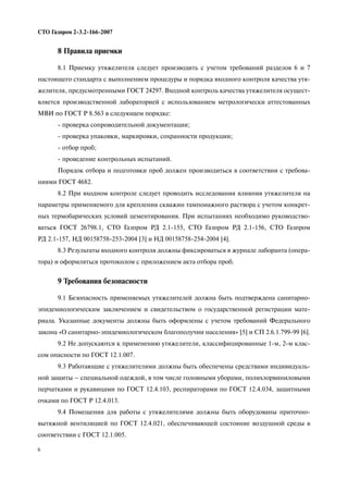 6
СТО Газпром 2 3.2 166 2007
8 Правила приемки
8.1 Приемку утяжелителя следует производить с учетом требований разделов 6 и 7
настоящего стандарта с выполнением процедуры и порядка входного контроля качества утя
желителя, предусмотренными ГОСТ 24297. Входной контроль качества утяжелителя осущест
вляется производственной лабораторией с использованием метрологически аттестованных
МВИ по ГОСТ Р 8.563 в следующем порядке:
проверка сопроводительной документации;
проверка упаковки, маркировки, сохранности продукции;
отбор проб;
проведение контрольных испытаний.
Порядок отбора и подготовки проб должен производиться в соответствии с требова
ниями ГОСТ 4682.
8.2 При входном контроле следует проводить исследования влияния утяжелителя на
параметры применяемого для крепления скважин тампонажного раствора с учетом конкрет
ных термобарических условий цементирования. При испытаниях необходимо руководство
ваться ГОСТ 26798.1, СТО Газпром РД 2.1 155, СТО Газпром РД 2.1 156, СТО Газпром
РД 2.1 157, НД 00158758 253 2004 [3] и НД 00158758 254 2004 [4].
8.3 Результаты входного контроля должны фиксироваться в журнале лаборанта (опера
тора) и оформляться протоколом с приложением акта отбора проб.
9 Требования безопасности
9.1 Безопасность применяемых утяжелителей должна быть подтверждена санитарно
эпидемиологическим заключением и свидетельством о государственной регистрации мате
риала. Указанные документы должны быть оформлены с учетом требований Федерального
закона «О санитарно эпидемиологическом благополучии населения» [5] и СП 2.6.1.799 99 [6].
9.2 Не допускаются к применению утяжелители, классифицированные 1 м, 2 м клас
сом опасности по ГОСТ 12.1.007.
9.3 Работающие с утяжелителями должны быть обеспечены средствами индивидуаль
ной защиты – специальной одеждой, в том числе головными уборами, полихлорвиниловыми
перчатками и рукавицами по ГОСТ 12.4.103, респираторами по ГОСТ 12.4.034, защитными
очками по ГОСТ Р 12.4.013.
9.4 Помещения для работы с утяжелителями должны быть оборудованы приточно
вытяжной вентиляцией по ГОСТ 12.4.021, обеспечивающей состояние воздушной среды в
соответствии с ГОСТ 12.1.005.
 