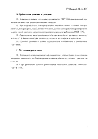 7
СТО Газпром 2 3.2 166 2007
10 Требования к упаковке и хранению
10.1 Утяжелители должны поставляться в упаковке по ГОСТ 15846, исключающей про
никновение влаги при транспортировании и хранении.
10.2 При отгрузке должна быть предусмотрена маркировка тары с указанием типа утя
желителя, номера партии, массы, даты изготовления, условий (температуры) и срока хранения.
Место и способ нанесения маркировки должны соответствовать требованиям ГОСТ 14192.
10.3 Отклонение по массе одной упаковки (мешка, контейнера) допускается в пределах
не более ±2 %. Гарантийный срок хранения утяжелителя должен быть не менее 18 мес.
10.4 Хранение утяжелителя должно осуществляться в соответствии с требованиями
ГОСТ 15846.
11 Указания по утилизации
11.1 Утилизацию остатков утяжелителей, непригодных к дальнейшему использованию
по прямому назначению, необходимо регламентировать рабочим проектом на строительство
скважин.
11.2 При утилизации остатков утяжелителей необходимо соблюдать требования
ГОСТ Р 52108.
 