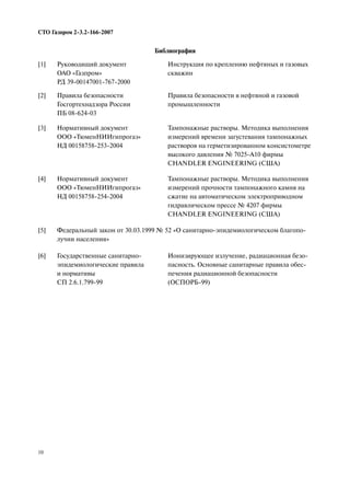 10
СТО Газпром 2 3.2 166 2007
Библиография
[1] Руководящий документ
ОАО «Газпром»
РД 39 00147001 767 2000
Инструкция по креплению нефтяных и газовых
скважин
[2] Правила безопасности
Госгортехнадзора России
ПБ 08 624 03
Правила безопасности в нефтяной и газовой
промышленности
[3] Нормативный документ
ООО «ТюменНИИгипрогаз»
НД 00158758 253 2004
Тампонажные растворы. Методика выполнения
измерений времени загустевания тампонажных
растворов на герметизированном консистометре
высокого давления № 7025 А10 фирмы
CHANDLER ENGINEERING (США)
[4] Нормативный документ
ООО «ТюменНИИгипрогаз»
НД 00158758 254 2004
Тампонажные растворы. Методика выполнения
измерений прочности тампонажного камня на
сжатие на автоматическом электроприводном
гидравлическом прессе № 4207 фирмы
CHANDLER ENGINEERING (США)
[5] Федеральный закон от 30.03.1999 № 52 «О санитарно эпидемиологическом благопо
лучии населения»
[6] Государственные санитарно
эпидемиологические правила
и нормативы
СП 2.6.1.799 99
Ионизирующее излучение, радиационная безо
пасность. Основные санитарные правила обес
печения радиационной безопасности
(ОСПОРБ 99)
 