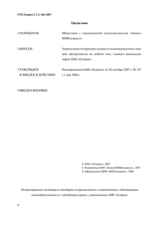 II
СТО Газпром 2 3.2 166 2007
Предисловие
Распространение настоящего стандарта осуществляется в соответствии с действующим
законодательством и с соблюдением правил, установленных ОАО «Газпром»
1 РАЗРАБОТАН
2 ВНЕСЕН
3 УТВЕРЖДЕН
И ВВЕДЕН В ДЕЙСТВИЕ
4 ВВЕДЕН ВПЕРВЫЕ
Обществом с ограниченной ответственностью «Тюмен
НИИгипрогаз»
Управлением по бурению газовых и газоконденсатных сква
жин Департамента по добыче газа, газового конденсата,
нефти ОАО «Газпром»
Распоряжением ОАО «Газпром» от 26 октября 2007 г. № 357
с 1 мая 2008 г.
© ОАО «Газпром», 2007
© Разработка ООО «ТюменНИИгипрогаз», 2007
© Оформление ООО «ИРЦ Газпром», 2008
 