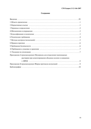 III
СТО Газпром 2 3.2 166 2007
Содержание
Введение . . . . . . . . . . . . . . . . . . . . . . . . . . . . . . . . . . . . . . . . . . . . . . . . . . . . . . . . . . . . . . . . . . . . . . . .IV
1 Область применения . . . . . . . . . . . . . . . . . . . . . . . . . . . . . . . . . . . . . . . . . . . . . . . . . . . . . . . . . . . . .1
2 Нормативные ссылки . . . . . . . . . . . . . . . . . . . . . . . . . . . . . . . . . . . . . . . . . . . . . . . . . . . . . . . . . . . .1
3 Термины и определения . . . . . . . . . . . . . . . . . . . . . . . . . . . . . . . . . . . . . . . . . . . . . . . . . . . . . . . . . .2
4 Обозначения и сокращения . . . . . . . . . . . . . . . . . . . . . . . . . . . . . . . . . . . . . . . . . . . . . . . . . . . . . . .3
5 Классификация и назначение . . . . . . . . . . . . . . . . . . . . . . . . . . . . . . . . . . . . . . . . . . . . . . . . . . . . .3
6 Технические требования . . . . . . . . . . . . . . . . . . . . . . . . . . . . . . . . . . . . . . . . . . . . . . . . . . . . . . . . . .4
7 Методы контроля (испытаний) . . . . . . . . . . . . . . . . . . . . . . . . . . . . . . . . . . . . . . . . . . . . . . . . . . . .5
8 Правила приемки . . . . . . . . . . . . . . . . . . . . . . . . . . . . . . . . . . . . . . . . . . . . . . . . . . . . . . . . . . . . . . . .6
9 Требования безопасности . . . . . . . . . . . . . . . . . . . . . . . . . . . . . . . . . . . . . . . . . . . . . . . . . . . . . . . . .6
10 Требования к упаковке и хранению . . . . . . . . . . . . . . . . . . . . . . . . . . . . . . . . . . . . . . . . . . . . . . .7
11 Указания по утилизации . . . . . . . . . . . . . . . . . . . . . . . . . . . . . . . . . . . . . . . . . . . . . . . . . . . . . . . . .7
Приложение А (рекомендуемое) Материалы для утяжеления тампонажных
растворов при цементировании обсадных колонн в скважинах
с АВПД . . . . . . . . . . . . . . . . . . . . . . . . . . . . . . . . . . . . . . . . . . . . . . . . . . . . . . . . . . . .8
Приложение Б (рекомендуемое) Форма протокола испытаний . . . . . . . . . . . . . . . . . . . . . . . . . .9
Библиография . . . . . . . . . . . . . . . . . . . . . . . . . . . . . . . . . . . . . . . . . . . . . . . . . . . . . . . . . . . . . . . . . . .10
 
