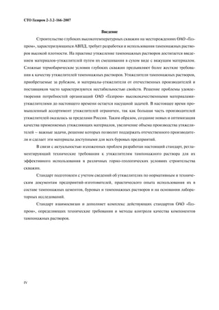 IV
СТО Газпром 2 3.2 166 2007
Введение
Строительство глубоких высокотемпературных скважин на месторождениях ОАО «Газ
пром», характеризующихся АВПД, требует разработки и использования тампонажных раство
ров высокой плотности. На практике утяжеление тампонажных растворов достигается введе
нием материалов утяжелителей путем их смешивания в сухом виде с вяжущим материалом.
Сложные термобарические условия глубоких скважин предъявляют более жесткие требова
ния к качеству утяжелителей тампонажных растворов. Утяжелители тампонажных растворов,
приобретаемые за рубежом, и материалы утяжелители от отечественных производителей и
поставщиков часто характеризуются нестабильностью свойств. Решение проблемы удовле
творения потребностей организаций ОАО «Газпром» высококачественными материалами
утяжелителями до настоящего времени остается насущной задачей. В настоящее время про
мышленный ассортимент утяжелителей ограничен, так как большая часть производителей
утяжелителей оказалась за пределами России. Таким образом, создание новых и оптимизация
качества применяемых утяжеляющих материалов, увеличение объема производства утяжели
телей – важные задачи, решение которых позволит поддержать отечественного производите
ля и сделает эти материалы доступными для всех буровых предприятий.
В связи с актуальностью изложенных проблем разработан настоящий стандарт, регла
ментирующий технические требования к утяжелителям тампонажного раствора для их
эффективного использования в различных горно геологических условиях строительства
скважин.
Cтандарт подготовлен с учетом сведений об утяжелителях по нормативным и техниче
ским документам предприятий изготовителей, практического опыта использования их в
составе тампонажных цементов, буровых и тампонажных растворов и на основании лабора
торных исследований.
Стандарт взаимосвязан и дополняет комплекс действующих стандартов ОАО «Газ
пром», определяющих технические требования и методы контроля качества компонентов
тампонажных растворов.
 