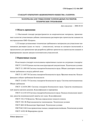 1
СТО Газпром 2 3.2 166 2007
СТАНДАРТ ОТКРЫТОГО АКЦИОНЕРНОГО ОБЩЕСТВА «ГАЗПРОМ»
МАТЕРИАЛЫ ДЛЯ УТЯЖЕЛЕНИЯ ТАМПОНАЖНЫХ РАСТВОРОВ.
ТЕХНИЧЕСКИЕ ТРЕБОВАНИЯ
Дата введения – 2008 05 01
1 Область применения
1.1 Настоящий стандарт распространяется на неорганические материалы, применяе
мые в качестве утяжеляющих добавок тампонажных растворов при строительстве скважин на
месторождениях ОАО «Газпром».
1.2 Стандарт устанавливает технические требования к материалам для утяжеления там
понажных растворов (далее по тексту – утяжелители), методы их контроля (испытаний) и
предназначен для применения при разработке рабочих проектов на строительство скважин и
формировании заказов заводам изготовителям утяжелителей.
2 Нормативные ссылки
В настоящем стандарте использованы нормативные ссылки на следующие стандарты:
ГОСТ 2.114 95 Единая система конструкторской документации. Технические условия
ГОСТ 12.1.005 88 Система стандартов безопасности труда. Общие санитарно гигиени
ческие требования к воздуху рабочей зоны
ГОСТ 12.1.007 76 Система стандартов безопасности труда. Вредные вещества. Класси
фикация и общие требования безопасности
ГОСТ 12.4.021 75 Система стандартов безопасности труда. Системы вентиляционные.
Общие требования
ГОСТ 12.4.034 2001 Система стандартов безопасности труда. Средства индивидуаль
ной защиты органов дыхания. Классификация и маркировка
ГОСТ 12.4.103 83 Система стандартов безопасности труда. Одежда специальная защит
ная, средства индивидуальной защиты ног и рук. Классификация
ГОСТ 310.2 76 Цементы. Методы определения тонкости помола
ГОСТ 1581 96 Портландцементы тампонажные. Технические условия
ГОСТ 4682 84 Концентрат баритовый. Технические условия
ГОСТ 6613 86 Сетки проволочные тканые с квадратными ячейками. Технические условия
ГОСТ 14192 96 Маркировка грузов
Издание официальное
 