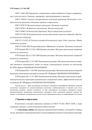 2
СТО Газпром 2 3.2 166 2007
ГОСТ 15846 2002 Продукция, отправляемая в районы Крайнего Севера и приравнен
ные к ним местности. Упаковка, маркировка, транспортирование и хранение
ГОСТ 16504 81 Система государственных испытаний продукции. Испытания и кон
троль качества продукции. Основные термины и определения
ГОСТ 24297 87 Входной контроль продукции. Основные положения
ГОСТ 26798.1 96 Цементы тампонажные. Методы испытаний
ГОСТ 30240.5 95 Концентрат баритовый. Метод определения плотности
ГОСТ Р 8.563 96 Государственная система обеспечения единства измерений. Методи
ки выполнения измерений
ГОСТ Р 12.4.013 97 Система стандартов безопасности труда. Очки защитные. Общие
технические условия
ГОСТ Р 52108 2003 Ресурсосбережение. Обращение с отходами. Основные положения
СТО Газпром РД 2 3.2 021 2004 Буровые растворы. Методика выполнения измерений
плотности утяжелителя
СТО Газпром РД 2 3.2 023 2005 Буровые растворы. Методика выполнения измерений
влажности утяжелителя
СТО Газпром РД 2.1 155 2005 Тампонажные растворы. Методика выполнения измере
ний прочности тампонажного камня на сжатие ультразвуковым методом на анализаторе
№ 5265U фирмы CHANDLER ENGINEERING
СТО Газпром РД 2.1 156 2005 Тампонажные растворы. Методика выполнения измерений
водоотдачи тампонажного раствора на тестере М 7120 фирмы CHANDLER ENGINEERING
СТО Газпром РД 2.1 157 2005 Тампонажные растворы. Методика выполнения измере
ний реологических параметров (динамического напряжения сдвига, эффективной вязкости)
на реометре № 7400 фирмы CHANDLER ENGINEERING
Примечание – При пользовании настоящим стандартом целесообразно проверить действие
ссылочных стандартов по соответствующим указателям, опубликованным в текущем году. Если
ссылочный документ заменен (изменен), то при пользовании настоящим стандартом следует
руководствоваться замененным (измененным) стандартом. Если ссылочный документ отменен без
замены, то положение, в котором дана ссылка на него, применяется в части, не затрагивающей эту ссылку.
3 Термины и определения
В настоящем стандарте применены термины по ГОСТ Р 8.563, ГОСТ 16504, а также
следующие термины с соответствующими определениями:
3.1 утяжеляющая добавка: Дисперсный неорганический материал, состоящий из твердых
частиц, вводимый в тампонажный цемент для регулирования плотности тампонажного раствора.
 