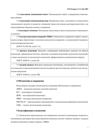 3
СТО Газпром 2 3.2 166 2007
3.2 утяжеленный тампонажный цемент: Тампонажный цемент, содержащий утяжеляю
щую добавку.
3.3 утяжеленный тампонажный раствор: Однородная смесь, состоящая из утяжеленного
тампонажного цемента и жидкости затворения (воды или водных растворов реагентов), для
цементирования обсадных колонн в скважинах.
3.4 водотвердое отношение: Отношение массы воды к массе утяжеленного тампонажно
го цемента.
4 Обозначения и сокращения
В настоящем стандарте используются следующие обозначения и сокращения:
АВПД – аномально высокое пластовое давление;
В/Т – водотвердое отношение;
ЖРК – железорудный концентрат;
МВИ – методика выполнения измерений;
ПЦТ III Ут – портландцемент тампонажный со специальными добавками утяжеленный;
ТМК – титано магнетитовый концентрат.
5 Классификация и назначение
5.1 Утяжелители предназначены для повышения плотности тампонажных цементов и
тампонажных растворов при цементировании обсадных колонн глубоких скважин, в разрезе
которых встречаются горные породы с АВПД.
3.5 методика выполнения измерений (МВИ): Совокупность операций и правил, выпол
нение которых обеспечивает получение результатов измерений с установленной погрешно
стью (неопределенностью).
[ГОСТ Р 8.563 96, пункт 3.1]
3.6 протокол испытаний: Документ, содержащий необходимые сведения об объекте
испытаний, применяемых методах, средствах и условиях испытаний, результаты испытаний,
а также заключение по результатам испытаний, оформленный в установленном порядке.
[ГОСТ 16504 81, статья 24]
3.7 входной контроль: Контроль продукции поставщика, поступившей к потребителю
или заказчику и предназначаемой для использования при изготовлении, ремонте или эксплу
атации продукции.
[ГОСТ 16504 81, статья 100]
 