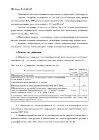 4
СТО Газпром 2 3.2 166 2007
5.2 По показателю плотности утяжелители условно классифицируются на две группы:
1 группа – материалы с плотностью от 3700 до 6000 кг/м3 (сидерит, барит, гематит,
магнетит, магбар, ЖРК, ТМК, ильменит, барито гематитовый), обеспечивающие приготовле
ние тампонажных растворов с плотностью от 1950 до 2350 кг/м3;
2 группа – материалы с плотностью от 6000 до 7700 кг/м3 (галенит, ферромарганец,
ферросилиций, феррофосфор), обеспечивающие приготовление тампонажных растворов с
плотностью от 2350 до 3000 кг/м3.
5.3 Тампонажные растворы с утяжелителями 1 группы применяются при цементировании
обсадных колонн в интервалах горных пород с умеренными и повышенными температурами.
5.4 Тампонажные растворы с утяжелителями 2 группы применяются при цементирова
нии обсадных колонн в интервалах горных пород с повышенными температурами.
6 Технические требования
6.1 Технические показатели утяжелителей различных групп в зависимости от техничес
ких показателей утяжеленного тампонажного раствора и камня приведены в таблице 6.1.
6.2 Технические показатели поставляемых утяжелителей и методы контроля должны
быть отражены в технических условиях на продукцию, оформленных в соответствии с требо
ваниями ГОСТ 2.114.
6.3 Выбор типа утяжелителя и его количества определяется требуемой плотностью утя
желенного тампонажного раствора и соответствием показателей характеристик раствора и
камня требованиям ГОСТ 1581, предъявляемым к цементам типа ПЦТ III Ут.
Та б л и ц а 6 . 1 – Требования к техническим показателям
Наименование технического показателя
Норма для утяжелителя
1 группа 2 группа
1 Плотность, кг/м3, не менее 3700–6000 6000–7700
2 Массовая доля остатка после просева на сетке 0,09 мм (сито № 009К)
по ГОСТ 6613, %, не более
10 5
3 Массовая доля влаги (влажность), %, не более 3 3
4 Водоотделение утяжеленного тампонажного раствора, мл, не более 7,5 10,0
5 Предел прочности при изгибе/сжатии камня утяжеленного тампонажно
го раствора в возрасте 2 сут для умеренных (от 51 °С до 100 °С) и повы
шенных температур (от 101 °С до 150 °С), МПа, не менее
2,0/5,0 2,0/5,0
Примечание – Показатели водоотделения раствора и предела прочности при изгибе камня опреде
ляются для тампонажного раствора, приготовленного из смеси портландцемента и утяжелителя при
растекаемости раствора от 180 до 220 мм.
 
