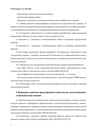 6
СТО Газпром 2 3.2 168 2007
обоснование технологий освоения скважин;
организацию буровых работ;
программу технического освидетельствования ранее пробуренных скважин.
5.1.2 Выбор вариантов проектирования конструкций газоконденсатных скважин, их
забоев и технологий вскрытия продуктивных объектов осуществляется на основе трехмерно
го моделирования геологических и газогидродинамических условий месторождения.
5.1.3 Скважины в зависимости от способа изоляции (разобщения) пород интервалов
продуктивных объектов условно делятся на две категории (А и Б):
а) категория А – скважины с нецементируемым забоем в интервалах продуктивных
объектов;
б) категория Б – скважины с цементируемым забоем в интервалах продуктивных
объектов.
5.2 На стадии выполнения проекта разработки месторождения определяется схема
эксплуатации скважин – пакерная, безпакерная. В зависимости от выбранной схемы эксплу
атации определяется комплекс подземного оборудования при рабочем проектировании стро
ительства скважин.
5.2.1 Пакерная схема эксплуатации газоконденсатных скважин предусматривается:
при дебите 500 тыс. м3/сут газожидкостной смеси и более, расположенных на рас
стоянии менее 500 м от населенного пункта, согласно ПБ 08 624 03 [2];
при коэффициенте аномальности пластового давления Ка = 1,1 и выше;
при их размещении в кустах на месторождениях с наличием в разрезе ММП при рас
стояниях между устьями менее 40 м.
5.2.2 Безпакерная схема эксплуатации обосновывается исходя из условий и режимов
эксплуатации скважин.
6 Требования к рабочему проектированию строительства эксплуатационных
газоконденсатных скважин
6.1 Рабочим проектом на строительство скважин регламентируются технико техноло
гические решения и мероприятия промышленной и экологической безопасности, соответ
ствующие современному мировому уровню и обеспечивающие безаварийное строительство
скважин, ремонтопригодность и эксплуатационную надежность скважин как опасных произ
водственных объектов в соответствии с ПБ 08 624 03 [2].
6.2 Содержание, структура и форма изложения рабочего проекта на строительство
скважин должны соответствовать требованиям РД 51 00158758 185 97 [3].
 