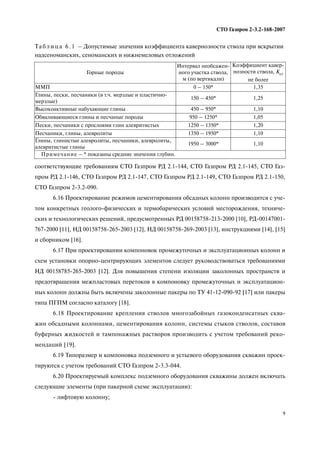 9
СТО Газпром 2 3.2 168 2007
соответствующие требованиям СТО Газпром РД 2.1 144, СТО Газпром РД 2.1 145, СТО Газ
пром РД 2.1 146, СТО Газпром РД 2.1 147, СТО Газпром РД 2.1 149, СТО Газпром РД 2.1 150,
СТО Газпром 2 3.2 090.
6.16 Проектирование режимов цементирования обсадных колонн производится с уче
том конкретных геолого физических и термобарических условий месторождения, техниче
ских и технологических решений, предусмотренных РД 00158758 213 2000 [10], РД 00147001
767 2000 [11], НД 00158758 265 2003 [12], НД 00158758 269 2003 [13], инструкциями [14], [15]
и сборником [16].
6.17 При проектировании компоновок промежуточных и эксплуатационных колонн и
схем установки опорно центрирующих элементов следует руководствоваться требованиями
НД 00158785 265 2003 [12]. Для повышения степени изоляции заколонных пространств и
предотвращения межпластовых перетоков в компоновку промежуточных и эксплуатацион
ных колонн должны быть включены заколонные пакеры по ТУ 41 12 090 92 [17] или пакеры
типа ПГПМ согласно каталогу [18].
6.18 Проектирование крепления стволов многозабойных газоконденсатных сква
жин обсадными колоннами, цементирования колонн, системы стыков стволов, составов
буферных жидкостей и тампонажных растворов производить с учетом требований реко
мендаций [19].
6.19 Типоразмер и компоновка подземного и устьевого оборудования скважин проек
тируются с учетом требований СТО Газпром 2 3.3 044.
6.20 Проектируемый комплекс подземного оборудования скважины должен включать
следующие элементы (при пакерной схеме эксплуатации):
лифтовую колонну;
Та б л и ц а 6 . 1 – Допустимые значения коэффициента кавернозности ствола при вскрытии
надсеноманских, сеноманских и нижнемеловых отложений
Горные породы
Интервал необсажен
ного участка ствола,
м (по вертикали)
Коэффициент кавер
нозности ствола, Кст
не более
ММП 0 – 150* 1,35
Глины, пески, песчаники (в т.ч. мерзлые и пластично
мерзлые)
150 – 450* 1,25
Высокоактивные набухающие глины 450 – 950* 1,10
Обваливающиеся глины и песчаные породы 950 – 1250* 1,05
Пески, песчаники с прослоями глин алевритистых 1250 – 1350* 1,20
Песчаники, глины, алевролиты 1350 – 1950* 1,10
Глины, глинистые алевролиты, песчаники, алевролиты,
алевритистые глины
1950 – 3000* 1,10
Примечание – * показаны средние значения глубин.
 