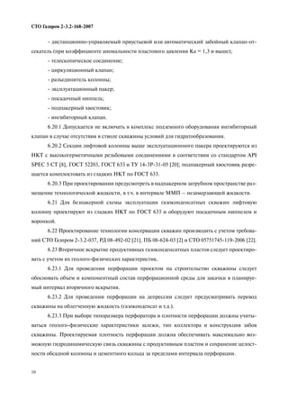 10
СТО Газпром 2 3.2 168 2007
дистанционно управляемый приустьевой или автоматический забойный клапан от
секатель (при коэффициенте аномальности пластового давления Ка = 1,3 и выше);
телескопическое соединение;
циркуляционный клапан;
разъединитель колонны;
эксплуатационный пакер;
посадочный ниппель;
подпакерный хвостовик;
ингибиторный клапан.
6.20.1 Допускается не включать в комплекс подземного оборудования ингибиторный
клапан в случае отсутствия в стволе скважины условий для гидратообразования.
6.20.2 Секции лифтовой колонны выше эксплуатационного пакера проектируются из
НКТ с высокогерметичными резьбовыми соединениями в соответствии со стандартом API
SPEC 5 СТ [8], ГОСТ 52203, ГОСТ 633 и ТУ 14 3Р 31 05 [20]; подпакерный хвостовик разре
шается комплектовать из гладких НКТ по ГОСТ 633.
6.20.3 При проектировании предусмотреть в надпакерном затрубном пространстве раз
мещение технологической жидкости, в т.ч. в интервале ММП – незамерзающей жидкости.
6.21 Для безпакерной схемы эксплуатации газоконденсатных скважин лифтовую
колонну проектируют из гладких НКТ по ГОСТ 633 и оборудуют посадочным ниппелем и
воронкой.
6.22 Проектирование технологии консервации скважин производить с учетом требова
ний СТО Газпром 2 3.2 037, РД 08 492 02 [21], ПБ 08 624 03 [2] и СТО 05751745 119 2006 [22].
6.23 Вторичное вскрытие продуктивных газоконденсатных пластов следует проектиро
вать с учетом их геолого физических характеристик.
6.23.1 Для проведении перфорации проектом на строительство скважины следует
обосновать объем и компонентный состав перфорационной среды для закачки в планируе
мый интервал вторичного вскрытия.
6.23.2 Для проведении перфорации на депрессии следует предусматривать перевод
скважины на облегченную жидкость (газоконденсат и т.д.).
6.23.3 При выборе типоразмера перфоратора и плотности перфорации должны учиты
ваться геолого физические характеристики залежи, тип коллектора и конструкция забоя
скважины. Проектируемая плотность перфорации должна обеспечивать максимально воз
можную гидродинамическую связь скважины с продуктивным пластом и сохранение целост
ности обсадной колонны и цементного кольца за пределами интервала перфорации.
 