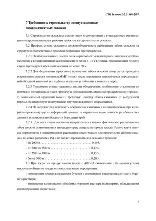 11
СТО Газпром 2 3.2 168 2007
7 Требования к строительству эксплуатационных
газоконденсатных скважин
7.1 Строительство скважины следует вести в соответствии с утвержденным организа
цией недропользователем рабочим проектом на строительство скважин.
7.2 Профиль ствола скважины должен обеспечивать размещение забоев скважин на
структуре в соответствии с проектом разработки месторождения.
7.2.1 Начало наклонного участка должно располагаться в интервале залегания устойчи
вых пород с коэффициентом кавернозности не более 1,1 и с глубины, превышающей глубину
спуска предыдущей обсадной колонны не менее 30 м.
7.2.2 Для обеспечения проектного положения забоев скважин допускается проводить
искривление ствола в интервале ММП только после перекрытия неустойчивых пород отдель
ной обсадной колонной и с глубины залегания устойчивых глинистых пород.
7.2.3 Траектория ствола скважины должна обеспечивать необходимое отклонение от
вертикали точки входа в пласт, требуемую протяженность ствола по продуктивному горизон
ту, минимальный крутящий момент, требуемую очистку ствола скважины от выбуренной
породы, безаварийную эксплуатацию внутрискважинного оборудования.
7.2.4 Не допускается увеличивать искривление скважины с интенсивностью, при кото
рой напряжения упругих деформаций приводят к нарушению герметичности резьбовых сое
динений и целостности обсадных и бурильных труб.
7.2.5 Для всех типов наклонно направленных скважин фактическое расположение
забоя должно ограничиваться площадью круга допуска на кровле пласта. Радиус круга допу
ска определяется в зависимости от расстояния между рядами или проектными забоями сква
жин по сетке разработки (S) и не должен превышать для скважин глубиной:
до 2000 м . . . . . . . . . . . . . . . . . . . . . . . . . . . . . . . . . . . 0,10 S;
от 2000 до 2500 м . . . . . . . . . . . . . . . . . . . . . . . . . . . .0,12 S;
от 2500 до 3000 м . . . . . . . . . . . . . . . . . . . . . . . . . . .0,15 S;
более 3000 м . . . . . . . . . . . . . . . . . . . . . . . . . . . . . . . .0,20 S.
7.3 При вскрытии продуктивного пласта с АВПоД скважинами с большими углами
наклона необходимо предусмотреть следующие мероприятия:
ограничение продолжительности бурения и оперативное увеличение плотности буро
вого раствора;
проведение комплексной обработки бурового раствора полимерами, обладающими
ингибирующими свойствами;
 