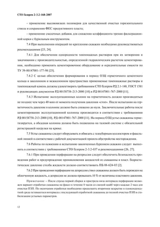 12
СТО Газпром 2 3.2 168 2007
применение высововязких полимеров для качественной очистки горизонтального
ствола и сохранения ФЕС продуктивного пласта;
применение смазочных добавок для снижения коэффициента трения фильтрацион
ной корки с бурильным инструментом.
7.4 При выполнении операций по креплению скважин необходимо руководствоваться
рекомендациями [23, 24].
7.4.1 Для обеспечения однородности тампонажных растворов при их затворении и
закачивании с производительностью, определенной гидравлическим расчетом цементирова
ния, необходимо применять цементировочное оборудование и осреднительные емкости по
ТУ 39 00147001 177 98 [25].
7.4.2 С целью обеспечения формирования в период ОЗЦ герметичного цементного
кольца в заколонном и межколонном пространствах применяемые тампонажные растворы и
тампонажный камень должны удовлетворять требованиям СТО Газпром РД 2.1 148, ГОСТ 1581
и руководящих документов РД 00158758 213 2000 [10] и РД 00147001 767 2000 [11].
7.4.3 Испытание эксплуатационных колонн на герметичность должно производиться
не позднее чем через 40 мин от момента получения давления «стоп». После испытания на гер
метичность давление в колонне должно быть снижено до нуля. Заключительные работы после
цементирования эксплуатационной колонны производятся в соответствии с требованиями
РД 00158758 213 2000 [10], РД 00147001 767 2000 [11]. На период ОЗЦ устье скважины герме
тизируется, а обсадная колонна должна быть подвешена на талевой системе с обязательной
регистрацией нагрузки на крюке.
7.5 Устье скважины следует оборудовать и обвязать с газосборным коллектором и факель
ной линией в соответствии с рабочей документацией проекта обустройства месторождения.
7.6 Работы по освоению и испытанию законченных бурением скважин следует выпол
нять в соответствии с требованиями СТО Газпром 2 3.2 037 и рекомендациями [26, 27].
7.6.1 При проведении перфорации на репрессии следует обеспечить безопасность про
ведения работ и предупреждение проникновения жидкостей из скважины в пласт. Гидроста
тическое давление столба жидкости должно соответствовать ПБ 08 624 03 [2].
7.6.2 При проведении перфорации на депрессии ствол скважины должен быть переведен на
облегченную жидкость, а депрессия не должна превышать 10 % от величины пластового давления.
Примечание – После спуска первой сборки и прострела низа интервала перфорации возмо
жен вариант отработки скважины на факел в течение 8 часов со сменой шайб через каждые 2 часа для
очистки ПЗП. По окончании отработки необходимо продолжить вторичное вскрытие в газоконденса
тной среде оставшегося интервала с последующей отработкой скважины до полной очистки ПЗП и ста
билизации устьевых параметров.
 