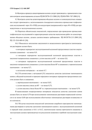 14
СТО Газпром 2 3.2 168 2007
8.4 Контроль процесса цементирования колонн следует производить с применением стан
ции контроля цементирования согласно РД 00158758 213 2000 [10], РД 00147001 767 2000 [11].
8.5 Контроль качества цементирования обсадных колонн в газоконденсатных скважи
нах следует производить с использованием стандартного комплекса промыслово геофизиче
ских исследований: через 36 ч ОЗЦ для кондукторов (направлений) и через 48 ч ОЗЦ для про
межуточных и эксплуатационных колонн.
8.6 Перечень обязательных показателей, определяемых при проведении промыслово
геофизических исследований и характеризующих качество выполнения работ по цементиро
ванию обсадных колонн, должен соответствовать требованиям РД 00158758 213 2000 [10],
РД 153 39.0 069 01 [30].
8.6.1 Показатель заполнения заколонного и межколонного пространств тампонажны
ми растворами должен быть:
в интервале перекрытия эксплуатационной колонной продуктивных пластов в верти
кальных скважинах – не менее 0,9;
в интервале перекрытия эксплуатационной колонной продуктивных пластов в
наклонно направленных скважинах с углом наклона до 60° – не менее 0,8;
в интервале перекрытия эксплуатационной колонной продуктивных пластов в
наклонно направленных скважинах с углом наклона более 60° и скважинах с горизонтальным
окончанием – не менее 0,7;
в остальных интервалах – не менее 0,7.
8.6.2 В соответствии с методикой [31] показатель качества сцепления тампонажного
камня с обсадной колонной и горными породами в интервале перекрытия продуктивных пла
стов должен быть в скважинах:
с вертикальным окончанием – не менее 0,85;
с углом наклона ствола до 60° – не менее 0,75;
с углом наклона ствола более 60° и с горизонтальным окончанием – не менее 0,70.
В вышележащих непродуктивных интервалах показатель качества сцепления камня
должен быть не менее 0,70 при использовании тампонажных растворов нормальной плотно
сти и не менее 0,40 при использовании облегченных тампонажных растворов независимо от
их плотности.
8.6.3 В случае получения показателей заполнения затрубного пространства тампонаж
ными растворами и качества сцепления тампонажного камня с эксплуатационной колонной
и породой ниже указанных в 8.6.1 и 8.6.2, окончательная оценка пригодности скважины к
эксплуатации должна производиться по результатам освоения и пробной эксплуатации сква
 