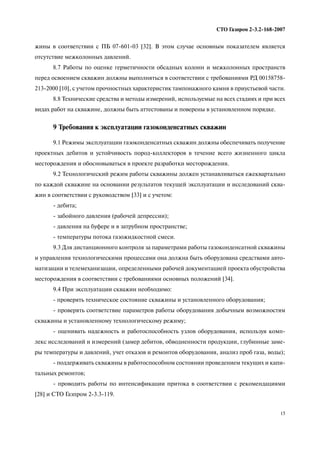 15
СТО Газпром 2 3.2 168 2007
жины в соответствии с ПБ 07 601 03 [32]. В этом случае основным показателем является
отсутствие межколонных давлений.
8.7 Работы по оценке герметичности обсадных колонн и межколонных пространств
перед освоением скважин должны выполняться в соответствии с требованиями РД 00158758
213 2000 [10], с учетом прочностных характеристик тампонажного камня в приустьевой части.
8.8 Технические средства и методы измерений, используемые на всех стадиях и при всех
видах работ на скважине, должны быть аттестованы и поверены в установленном порядке.
9 Требования к эксплуатации газоконденсатных скважин
9.1 Режимы эксплуатации газоконденсатных скважин должны обеспечивать получение
проектных дебитов и устойчивость пород коллекторов в течение всего жизненного цикла
месторождения и обосновываться в проекте разработки месторождения.
9.2 Технологический режим работы скважины должен устанавливаться ежеквартально
по каждой скважине на основании результатов текущей эксплуатации и исследований сква
жин в соответствии с руководством [33] и с учетом:
дебита;
забойного давления (рабочей депрессии);
давления на буфере и в затрубном пространстве;
температуры потока газожидкостной смеси.
9.3 Для дистанционного контроля за параметрами работы газоконденсатной скважины
и управления технологическими процессами она должна быть оборудована средствами авто
матизации и телемеханизации, определенными рабочей документацией проекта обустройства
месторождения в соответствии с требованиями основных положений [34].
9.4 При эксплуатации скважин необходимо:
проверять техническое состояние скважины и установленного оборудования;
проверять соответствие параметров работы оборудования добычным возможностям
скважины и установленному технологическому режиму;
оценивать надежность и работоспособность узлов оборудования, используя комп
лекс исследований и измерений (замер дебитов, обводненности продукции, глубинные заме
ры температуры и давлений, учет отказов и ремонтов оборудования, анализ проб газа, воды);
поддерживать скважины в работоспособном состоянии проведением текущих и капи
тальных ремонтов;
проводить работы по интенсификации притока в соответствии с рекомендациями
[28] и СТО Газпром 2 3.3 119.
 