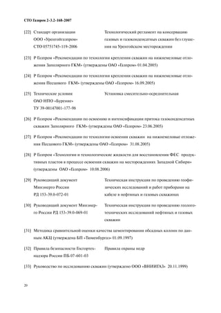 20
СТО Газпром 2 3.2 168 2007
[23] Р Газпром «Рекомендации по технологии крепления скважин на нижнемеловые отло
жения Заполярного ГКМ» (утверждены ОАО «Газпром» 01.04.2005)
[24] Р Газпром «Рекомендации по технологии крепления скважин на нижнемеловые отло
жения Песцового ГКМ» (утверждены ОАО «Газпром» 16.09.2005)
[25] Технические условия
ОАО НПО «Бурение»
ТУ 39 00147001 177 98
Установка смесительно осреднительная
[26] Р Газпром «Рекомендации по освоению и интенсификации притока газоконденсатных
скважин Заполярного ГКМ» (утверждены ОАО «Газпром» 23.06.2005)
[27] Р Газпром «Рекомендации по технологии освоения скважин на нижнемеловые отложе
ния Песцового ГКМ» (утверждены ОАО «Газпром» 31.08.2005)
[28] Р Газпром «Технологии и технологические жидкости для восстановления ФЕС продук
тивных пластов в процессе освоения скважин на месторождениях Западной Сибири»
(утверждены ОАО «Газпром» 10.08.2006)
[29] Руководящий документ
Минэнерго России
РД 153 39.0 072 01
Техническая инструкция по проведению геофи
зических исследований и работ приборами на
кабеле в нефтяных и газовых скважинах
[30] Руководящий документ Минэнер
го России РД 153 39.0 069 01
Техническая инструкция по проведению геолого
технических исследований нефтяных и газовых
скважин
[31] Методика сравнительной оценки качества цементирования обсадных колонн по дан
ным АКЦ (утверждена БП «Тюменбургаз» 01.09.1997)
[32] Правила безопасности Госгортех
надзора России ПБ 07 601 03
Правила охраны недр
[33] Руководство по исследованию скважин (утверждено ООО «ВНИИГАЗ» 20.11.1999)
[22] Стандарт организации
ООО «Уренгойгазпром»
СТО 05751745 119 2006
Технологический регламент на консервацию
газовых и газоконденсатных скважин без глуше
ния на Уренгойском месторождении
 