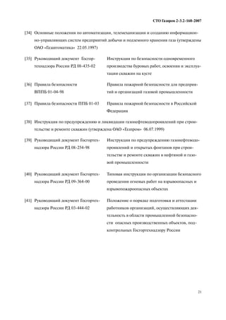 21
СТО Газпром 2 3.2 168 2007
[37] Правила безопасности ППБ 01 03 Правила пожарной безопасности в Российской
Федерации
[38] Инструкция по предупреждению и ликвидации газонефтеводопроявлений при строи
тельстве и ремонте скважин (утверждена ОАО «Газпром» 06.07.1999)
[39] Руководящий документ Госгортех
надзора России РД 08 254 98
Инструкция по предупреждению газонефтеводо
проявлений и открытых фонтанов при строи
тельстве и ремонте скважин в нефтяной и газо
вой промышленности
[40] Руководящий документ Госгортех
надзора России РД 09 364 00
Типовая инструкция по организации безопасного
проведения огневых работ на взрывоопасных и
взрывопожароопасных объектах
[41] Руководящий документ Госгортех
надзора России РД 03 444 02
Положение о порядке подготовки и аттестации
работников организаций, осуществляющих дея
тельность в области промышленной безопасно
сти опасных производственных объектов, под
контрольных Госгортехнадзору России
[34] Основные положения по автоматизации, телемеханизации и созданию информацион
но управляющих систем предприятий добычи и подземного хранения газа (утверждены
ОАО «Газавтоматика» 22.05.1997)
[35] Руководящий документ Госгор
технадзора России РД 08 435 02
Инструкция по безопасности одновременного
производства буровых работ, освоения и эксплуа
тации скважин на кусте
[36] Правила безопасности
ВППБ 01 04 98
Правила пожарной безопасности для предприя
тий и организаций газовой промышленности
 