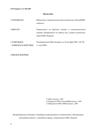 II
СТО Газпром 2 3.2 168 2007
Предисловие
Распространение настоящего стандарта осуществляется в соответствии с действующим
законодательством и с соблюдением правил, установленных ОАО «Газпром»
1 РАЗРАБОТАН
2 ВНЕСЕН
3 УТВЕРЖДЕН
И ВВЕДЕН В ДЕЙСТВИЕ
4 ВВЕДЕН ВПЕРВЫЕ
Обществом с ограниченной ответственностью «ТюменНИИ
гипрогаз»
Управлением по бурению газовых и газоконденсатных
скважин Департамента по добыче газа, газового конденсата,
нефти ОАО «Газпром»
Распоряжением ОАО «Газпром» от 26 октября 2007 г. № 358
с 1 мая 2008 г.
© ОАО «Газпром», 2007
© Разработка ООО «ТюменНИИгипрогаз», 2007
© Оформление ООО «ИРЦ Газпром», 2008
 
