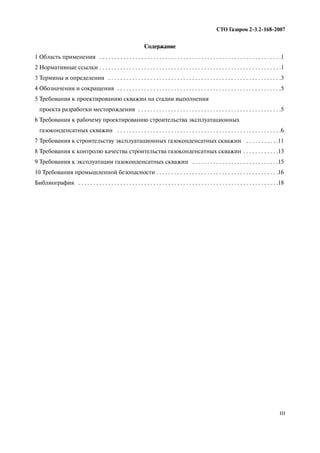 III
СТО Газпром 2 3.2 168 2007
Содержание
1 Область применения . . . . . . . . . . . . . . . . . . . . . . . . . . . . . . . . . . . . . . . . . . . . . . . . . . . . . . . . . . . . .1
2 Нормативные ссылки . . . . . . . . . . . . . . . . . . . . . . . . . . . . . . . . . . . . . . . . . . . . . . . . . . . . . . . . . . . . .1
3 Термины и определения . . . . . . . . . . . . . . . . . . . . . . . . . . . . . . . . . . . . . . . . . . . . . . . . . . . . . . . . . .3
4 Обозначения и сокращения . . . . . . . . . . . . . . . . . . . . . . . . . . . . . . . . . . . . . . . . . . . . . . . . . . . . . . .5
5 Требования к проектированию скважин на стадии выполнения
проекта разработки месторождения . . . . . . . . . . . . . . . . . . . . . . . . . . . . . . . . . . . . . . . . . . . . . . . .5
6 Требования к рабочему проектированию строительства эксплуатационных
газоконденсатных скважин . . . . . . . . . . . . . . . . . . . . . . . . . . . . . . . . . . . . . . . . . . . . . . . . . . . . . . .6
7 Требования к строительству эксплуатационных газоконденсатных скважин . . . . . . . . . . .11
8 Требования к контролю качества строительства газоконденсатных скважин . . . . . . . . . . . .13
9 Требования к эксплуатации газоконденсатных скважин . . . . . . . . . . . . . . . . . . . . . . . . . . . . .15
10 Требования промышленной безопасности . . . . . . . . . . . . . . . . . . . . . . . . . . . . . . . . . . . . . . . . .16
Библиография . . . . . . . . . . . . . . . . . . . . . . . . . . . . . . . . . . . . . . . . . . . . . . . . . . . . . . . . . . . . . . . . . . .18
 