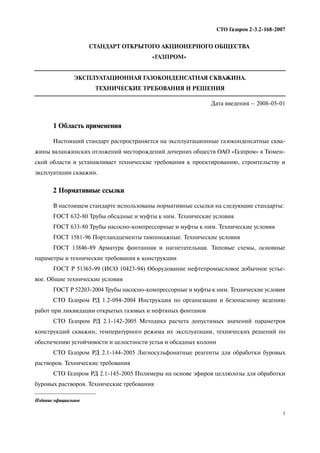 1
СТО Газпром 2 3.2 168 2007
СТАНДАРТ ОТКРЫТОГО АКЦИОНЕРНОГО ОБЩЕСТВА
«ГАЗПРОМ»
ЭКСПЛУАТАЦИОННАЯ ГАЗОКОНДЕНСАТНАЯ СКВАЖИНА.
ТЕХНИЧЕСКИЕ ТРЕБОВАНИЯ И РЕШЕНИЯ
Дата введения – 2008 05 01
1 Область применения
Настоящий стандарт распространяется на эксплуатационные газоконденсатные сква
жины валанжинских отложений месторождений дочерних обществ ОАО «Газпром» в Тюмен
ской области и устанавливает технические требования к проектированию, строительству и
эксплуатации скважин.
2 Нормативные ссылки
В настоящем стандарте использованы нормативные ссылки на следующие стандарты:
ГОСТ 632 80 Трубы обсадные и муфты к ним. Технические условия
ГОСТ 633 80 Трубы насосно компрессорные и муфты к ним. Технические условия
ГОСТ 1581 96 Портландцементы тампонажные. Технические условия
ГОСТ 13846 89 Арматура фонтанная и нагнетательная. Типовые схемы, основные
параметры и технические требования к конструкции
ГОСТ Р 51365 99 (ИСО 10423 94) Оборудование нефтепромысловое добычное устье
вое. Общие технические условия
ГОСТ Р 52203 2004 Трубы насосно компрессорные и муфты к ним. Технические условия
СТО Газпром РД 1.2 094 2004 Инструкция по организации и безопасному ведению
работ при ликвидации открытых газовых и нефтяных фонтанов
СТО Газпром РД 2.1 142 2005 Методика расчета допустимых значений параметров
конструкций скважин, температурного режима их эксплуатации, технических решений по
обеспечению устойчивости и целостности устья и обсадных колонн
СТО Газпром РД 2.1 144 2005 Лигносульфонатные реагенты для обработки буровых
растворов. Технические требования
СТО Газпром РД 2.1 145 2005 Полимеры на основе эфиров целлюлозы для обработки
буровых растворов. Технические требования
Издание официальное
 