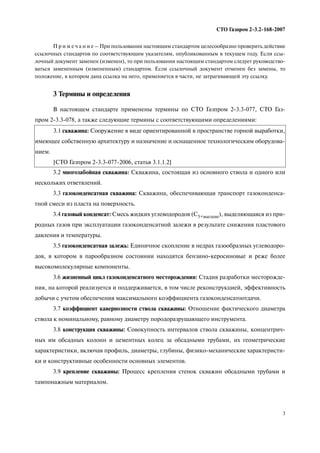 3
СТО Газпром 2 3.2 168 2007
П р и м е ч а н и е – При пользовании настоящим стандартом целесообразно проверить действие
ссылочных стандартов по соответствующим указателям, опубликованным в текущем году. Если ссы
лочный документ заменен (изменен), то при пользовании настоящим стандартом следует руководство
ваться замененным (измененным) стандартом. Если ссылочный документ отменен без замены, то
положение, в котором дана ссылка на него, применяется в части, не затрагивающей эту ссылку.
3 Термины и определения
В настоящем стандарте применены термины по СТО Газпром 2 3.3 077, СТО Газ
пром 2 3.3 078, а также следующие термины с соответствующими определениями:
3.2 многозабойная скважина: Скважина, состоящая из основного ствола и одного или
нескольких ответвлений.
3.3 газоконденсатная скважина: Скважина, обеспечивающая транспорт газоконденса
тной смеси из пласта на поверхность.
3.4 газовый конденсат: Смесь жидких углеводородов (С5+высшие), выделяющаяся из при
родных газов при эксплуатации газоконденсатной залежи в результате снижения пластового
давления и температуры.
3.5 газоконденсатная залежь: Единичное скопление в недрах газообразных углеводоро
дов, в котором в парообразном состоянии находятся бензино керосиновые и реже более
высокомолекулярные компоненты.
3.6 жизненный цикл газоконденсатного месторождения: Стадия разработки месторожде
ния, на которой реализуется и поддерживается, в том числе реконструкцией, эффективность
добычи с учетом обеспечения максимального коэффициента газоконденсатоотдачи.
3.7 коэффициент кавернозности ствола скважины: Отношение фактического диаметра
ствола к номинальному, равному диаметру породоразрушающего инструмента.
3.8 конструкция скважины: Совокупность интервалов ствола скважины, концентрич
ных им обсадных колонн и цементных колец за обсадными трубами, их геометрические
характеристики, включая профиль, диаметры, глубины, физико механические характеристи
ки и конструктивные особенности основных элементов.
3.9 крепление скважины: Процесс крепления стенок скважин обсадными трубами и
тампонажным материалом.
3.1 скважина: Сооружение в виде ориентированной в пространстве горной выработки,
имеющее собственную архитектуру и назначение и оснащенное технологическим оборудова
нием.
[СТО Газпром 2 3.3 077 2006, статья 3.1.1.2]
 
