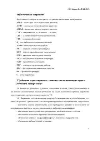 5
СТО Газпром 2 3.2 168 2007
4 Обозначения и сокращения
В настоящем стандарте используются следующие обозначения и сокращения:
АВПД – аномально высокое пластовое давление;
АНПД – аномально низкое пластовое давление;
АВПоД – аномально высокое поровое давление;
ГИС – геофизические исследования скважины;
ГДИ – газогидродинамические исследования;
ГВК – газоводяной контакт;
Кст – коэффициент кавернозности ствола;
ММП – многолетнемерзлые породы;
НКТ – насосно компрессорные трубы;
ОПЭ – опытно промышленная эксплуатация;
ОЗЦ – ожидание затвердевания цемента;
ПВА – прострелочно взрывная аппаратура;
ПЗП – призабойная зона пласта;
ПВР – прострелочно взрывные работы;
ФЕС – фильтрационно емкостные свойства;
ФА – фонтанная арматура;
S – сетка разработки.
5 Требования к проектированию скважин на стадии выполнения проекта
разработки месторождения
5.1 Вариантная разработка основных технических решений строительства скважин и
их технико экономическая оценка проводится на стадии выполнения проекта разработки
месторождения в соответствии с регламентом [1].
5.1.1 Требования к проектированию скважин обосновываются в разделе «Основные тех
нические решения строительства скважин» проекта разработки месторождения, содержащего:
результаты анализа строительства ранее пробуренных скважин и возможности их
использования в качестве эксплуатационных или наблюдательных скважин;
обоснование конструкций эксплуатационных и наблюдательных скважин;
обоснование технологий бурения и крепления скважин;
обоснование составов и параметров буровых и тампонажных растворов;
обоснование выбора буровой установки;
 