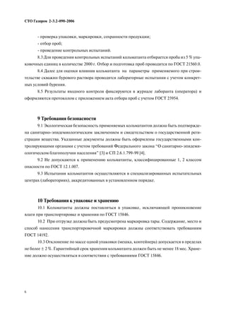 проверка упаковки, маркировки, сохранности продукции;
отбор проб;
проведение контрольных испытаний.
8.3 Для проведения контрольных испытаний кольматанта отбирается проба из 5 % упа
ковочных единиц в количестве 2000 г. Отбор и подготовка проб проводится по ГОСТ 21560.0.
8.4 Далее для оценки влияния кольматанта на параметры применяемого при строи
тельстве скважин бурового раствора проводятся лабораторные испытания с учетом конкрет
ных условий бурения.
8.5 Результаты входного контроля фиксируются в журнале лаборанта (оператора) и
оформляются протоколом с приложением акта отбора проб с учетом ГОСТ 23954.
9 Требования безопасности
9.1 Экологическая безопасность применяемых кольматантов должна быть подтвержде
на санитарно эпидемиологическим заключением и свидетельством о государственной реги
страции вещества. Указанные документы должны быть оформлены государственными кон
тролирующими органами с учетом требований Федерального закона “О санитарно эпидеми
ологическом благополучии населения” [3] и СП 2.6.1.799 99 [4].
9.2 Не допускаются к применению кольматанты, классифицированные 1, 2 классом
опасности по ГОСТ 12.1.007.
9.3 Испытания кольматантов осуществляются в специализированных испытательных
центрах (лабораториях), аккредитованных в установленном порядке.
10 Требования к упаковке и хранению
10.1 Кольматанты должны поставляться в упаковке, исключающей проникновение
влаги при транспортировке и хранении по ГОСТ 15846.
10.2 При отгрузке должна быть предусмотрена маркировка тары. Содержание, место и
способ нанесения транспортировочной маркировки должны соответствовать требованиям
ГОСТ 14192.
10.3 Отклонение по массе одной упаковки (мешка, контейнера) допускается в пределах
не более ± 2 %. Гарантийный срок хранения кольматанта должен быть не менее 18 мес. Хране
ние должно осуществляться в соответствии с требованиями ГОСТ 15846.
СТО Газпром 2 3.2 090 2006
6
 