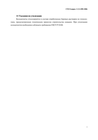 11 Указания по утилизации
Кольматанты утилизируются в составе отработанных буровых растворов по техноло
гиям, предусмотренным техническим проектом строительства скважин. При утилизации
кольматантов необходимо соблюдать требования ГОСТ Р 52108.
СТО Газпром 2 3.2 090 2006
7
 