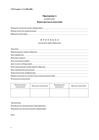 Приложение А
(справочное)
Форма протокола испытаний
Название испытательной лаборатории
Номер аттестата аккредитации
Юридический адрес
П Р О Т О К О Л
испытание проб (образцов)
Заказчик
Наименование пробы (образца)
Дата выработки
Величина партии
Дата получения пробы
Дата и место отбора проб
Регистрационный номер пробы (образца)
Дата проведения испытаний
Дополнительная информация
Проба испытана на соответствие (наименование НД)
Результаты испытаний:
Заключение
Руководитель организации (предприятия)
Руководитель испытательной лаборатории
Дата
СТО Газпром 2 3.2 090 2006
8
Наименование
показателей
Результат испытаний
Нормируемые
показатели
Методы испытаний
 