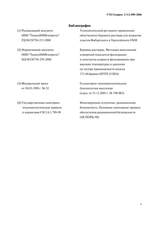 Библиография
СТО Газпром 2 3.2 090 2006
9
[1] Руководящий документ
ООО "ТюменНИИгипрогаз"
РД 00158758 215 2000
Технологический регламент применения
облегченного бурового раствора для вскрытия
пластов Ямбургского и Уренгойского ГКМ
[2] Нормативный документ
ООО "ТюменНИИгипрогаз"
НД 00158758 259 2004
Буровые растворы. Методика выполнения
измерений показателя фильтрации
и константы скорости фильтрования при
высоких температурах и давлении
на тестере проницаемости модели
171 84 фирмы OFITE (CША)
[3] Федеральный закон
от 30.03.1999 г. № 52
О санитарно эпидемиологическом
благополучии населения
(в ред. от 31.12.2005 г. № 199 ФЗ)
[4] Государственные санитарно
эпидемиологические правила
и нормативы СП 2.6.1.799 99
Ионизирующее излучение, радиационная
безопасность. Основные санитарные правила
обеспечения радиационной безопасности
(ОСПОРБ 99)
 