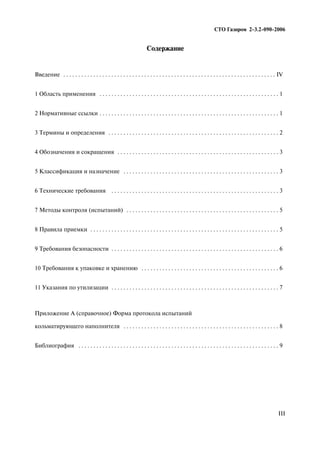 Содержание
Введение . . . . . . . . . . . . . . . . . . . . . . . . . . . . . . . . . . . . . . . . . . . . . . . . . . . . . . . . . . . . . . . . . . . . . . . IV
1 Область применения . . . . . . . . . . . . . . . . . . . . . . . . . . . . . . . . . . . . . . . . . . . . . . . . . . . . . . . . . . . . 1
2 Нормативные ссылки . . . . . . . . . . . . . . . . . . . . . . . . . . . . . . . . . . . . . . . . . . . . . . . . . . . . . . . . . . . . 1
3 Термины и определения . . . . . . . . . . . . . . . . . . . . . . . . . . . . . . . . . . . . . . . . . . . . . . . . . . . . . . . . . 2
4 Обозначения и сокращения . . . . . . . . . . . . . . . . . . . . . . . . . . . . . . . . . . . . . . . . . . . . . . . . . . . . . . 3
5 Классификация и назначение . . . . . . . . . . . . . . . . . . . . . . . . . . . . . . . . . . . . . . . . . . . . . . . . . . . . 3
6 Технические требования . . . . . . . . . . . . . . . . . . . . . . . . . . . . . . . . . . . . . . . . . . . . . . . . . . . . . . . . 3
7 Методы контроля (испытаний) . . . . . . . . . . . . . . . . . . . . . . . . . . . . . . . . . . . . . . . . . . . . . . . . . . . 5
8 Правила приемки . . . . . . . . . . . . . . . . . . . . . . . . . . . . . . . . . . . . . . . . . . . . . . . . . . . . . . . . . . . . . . . 5
9 Требования безопасности . . . . . . . . . . . . . . . . . . . . . . . . . . . . . . . . . . . . . . . . . . . . . . . . . . . . . . . . 6
10 Требования к упаковке и хранению . . . . . . . . . . . . . . . . . . . . . . . . . . . . . . . . . . . . . . . . . . . . . . 6
11 Указания по утилизации . . . . . . . . . . . . . . . . . . . . . . . . . . . . . . . . . . . . . . . . . . . . . . . . . . . . . . . . 7
Приложение А (справочное) Форма протокола испытаний
кольматирующего наполнителя . . . . . . . . . . . . . . . . . . . . . . . . . . . . . . . . . . . . . . . . . . . . . . . . . . . . 8
Библиография . . . . . . . . . . . . . . . . . . . . . . . . . . . . . . . . . . . . . . . . . . . . . . . . . . . . . . . . . . . . . . . . . . . 9
III
СТО Газпром 2 3.2 090 2006
 