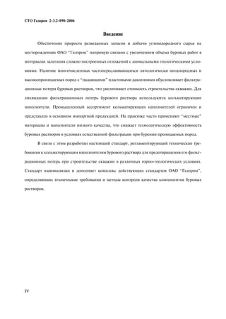 Введение
Обеспечение прироста разведанных запасов и добычи углеводородного сырья на
месторождениях ОАО “Газпром” напрямую связано с увеличением объема буровых работ в
интервалах залегания сложно построенных отложений с аномальными геологическими усло
виями. Наличие многочисленных частопереслаивающихся литологически неоднородных и
высокопроницаемых пород с “падающими” пластовыми давлениями обусловливает фильтра
ционные потери буровых растворов, что увеличивает стоимость строительства скважин. Для
ликвидации фильтрационных потерь бурового раствора используются кольматирующие
наполнители. Промышленный ассортимент кольматирующих наполнителей ограничен и
представлен в основном импортной продукцией. На практике часто применяют “местные”
материалы и наполнители низкого качества, что снижает технологическую эффективность
буровых растворов в условиях естественной фильтрации при бурении проницаемых пород.
В связи с этим разработан настоящий стандарт, регламентирующий технические тре
бования к кольматирующим наполнителям бурового раствора для предотвращения его фильт
рационных потерь при строительстве скважин в различных горно геологических условиях.
Стандарт взаимосвязан и дополняет комплекс действующих стандартов ОАО “Газпром”,
определяющих технические требования и методы контроля качества компонентов буровых
растворов.
IV
СТО Газпром 2 3.2 090 2006
 