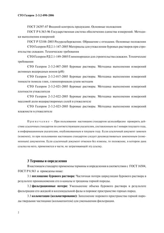 СТО Газпром 2 3.2 090 2006
2
ГОСТ 24297 87 Входной контроль продукции. Основные положения
ГОСТ Р 8.563 96 Государственная система обеспечения единства измерений. Методи
ки выполнения измерений
ГОСТ Р 52108 2003 Ресурсосбережение. Обращение с отходами. Основные положения
СТО Газпром РД 2.1 147 2005 Материалы для утяжеления буровых растворов при стро
ительстве скважин. Технические требования
СТО Газпром РД 2.1 149 2005 Глинопорошки для строительства скважин. Технические
требования
СТО Газпром 2 3.2 007 2005 Буровые растворы. Методика выполнения измерений
активных водородных ионов (рН)
СТО Газпром 2 3.2 017 2005 Буровые растворы. Методика выполнения измерений
тонкости помола глин, глинопорошков сухим методом
СТО Газпром 2 3.2 021 2005 Буровые растворы. Методика выполнения измерений
плотности утяжелителя
СТО Газпром 2 3.2 022 2005 Буровые растворы. Методика выполнения измерений
массовой доли водорастворимых солей в утяжелителе
СТО Газпром 2 3.2 023 2005 Буровые растворы. Методика выполнения измерений
влажности в утяжелителе
П р и м е ч а н и е – При пользовании настоящим стандартом целесообразно проверить дей
ствие ссылочных стандартов по соответствующим указателям, составленным на 1 января текущего года,
и информационным указателям, опубликованным в текущем году. Если ссылочный документ заменен
(изменен), то при пользовании настоящим стандартом следует руководствоваться замененным (изме
ненным) документом. Если ссылочный документ отменен без измены, то положение, в котором дана
ссылка на него, применяется в части, не затрагивающей эту ссылку.
3 Термины и определения
В настоящем стандарте применены термины и определения в соответствии с ГОСТ 16504,
ГОСТ Р 8.563 и приведены ниже:
3.1 поглощение бурового раствора: Частичная потеря циркуляции бурового раствора в
результате проникновения его в каналы и трещины горной породы.
3.2 фильтрационные потери: Уменьшение объема бурового раствора в результате
фильтрации его жидкой и коллоидальной фазы в поровое пространство горных пород.
3.3 кольматация (кольматирование): Заполнение порового пространства горной поро
ды твердыми частицами (кольматантом) для уменьшения фильтрации.
 
