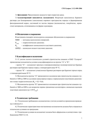 СТО Газпром 2 3.2 090 2006
3
3.4 фильтрация: Просачивание жидкости через пористую среду.
3.5 кольматирующий наполнитель (кольматант): Инертный наполнитель бурового
раствора для блокирования (заполнения) порового пространства породы и формирования
фильтрационной корки, состоящий из частиц твердых (волокнистых, чешуйчатых, зерни
стых) материалов, отличающихся по форме и размерам.
4 Обозначения и сокращения
В настоящем стандарте используются следующие обозначения и сокращения:
МВИ – методика выполнения измерений;
Ргидр – гидростатическое давление;
Ка – коэффициент аномальности пластового давления;
АНПД – аномально низкое пластовое давление.
5 Классификация и назначение
5.1 С учетом геолого технических условий строительства скважин в ОАО “Газпром”
применяемые кольматанты условно классифицируются на группы “А” и “Б”:
группа “А” – кольматант пресных и минерализованных полимерглинистых буровых
растворов при бурении горных пород с температурой ниже 95 °С;
группа “Б” – кольматант утяжеленных буровых растворов при бурении горных пород
с температурой выше 95 °С.
5.2 Кольматанты группы “А” применяются в основном при строительстве скважин глу
биной от 3200 до 3600 м в условиях гранулярных пород с нормальными пластовыми давления
ми и ниже гидростатических (Ка = 0,5–0,6).
5.3 Кольматанты группы “Б” применяются в основном при строительстве скважин глу
биной от 3600 до 4200 м для вскрытия порово трещинных коллекторов с аномально высоким
пластовым давлением (до 1,95 Ргидр).
6 Технические требования
6.1 Технические требования к кольматантам с учетом условий их применения приведе
ны в таблице 6.1.
6.2 Технические характеристики поставляемых кольматантов должны быть отражены в
технических условиях на продукцию.
6.3 Технические условия на кольматант должны быть оформлены в соответствии с тре
бованиями ГОСТ 2.114.
 