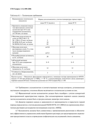6.4 Требования к кольматантам и соответствующие методы контроля, установленные
настоящим стандартом, в полном объеме включаются в технические условия на них.
6.5 Фракционный состав кольматантов должен быть подобран с учетом конкретной
фильтрационной характеристики породы. Для кольматирования порового канала диаметр
частиц кольматанта должен быть в три раза меньше диаметра этого канала.
6.6 Диаметр порового канала в зависимости от проницаемости и пористости горной
породы определяется с учетом рекомендаций РД 00158758 215 2000 [1] по применению облег
ченных растворов для вскрытия поглощающих пластов с АНПД.
6.7 Кольматанты должны быть совместимы с применяемыми реагентами и обеспечи
вать эффективность управления свойствами бурового раствора для предотвращения загрязне
ния продуктивного пласта и проведения геофизических исследований ствола скважины.
СТО Газпром 2 3.2 090 2006
4
Наименование технического
показателя
Норма для кольматанта с учетом температуры горных пород
ниже 95 °С (включ.) выше 95 °С
1 Кратность снижения показа
теля фильтрации глинистой
суспензии при 10 % ном
содержании кольматанта,
см3/30 мин, не менее
2 3
2 Массовая доля остатка на
сетке по ГОСТ 6613, %:
№ 1,25К (1,25 мм), не более
№ 045К (0,45 мм), не более
№ 0045К (0,45 мм), не менее
5
10
85
2
8
90
3 Массовая доля водо
растворимых солей, %, в том
числе водорастворимого
кальция
до 0,6
до 0,1
до 0,35
0,05
4 Пенообразующая активность,
кг/м3, не более
20 5
5 рН водной вытяжки
при 10 % ном содержании
кольматанта
8–9 8–9
6 Массовая доля влаги
(влажность), %, не более
12 12
7 Стойкость к биоразложению,
сут, не менее
3 3
Примечание – Показатель фильтрации определяется с помощью тестера проницаемости OFITE
модели 171 84 при репрессии 3,5 МПа, t = 95 °С с использованием элокситного диска диаметром
поровых каналов 60 мкм. Глинистая суспензия по СТО Газпром РД 2.1 149.
Таблица 6.1 – Технические требования
 