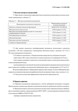 7 Методы контроля (испытаний)
7.1 При оценке технической характеристики кольматанта используются методы испы
таний, приведенные в таблице 7.1.
7.2 Для оценки показателя пенообразующей активности использовать глинистую
суспензию с 4% ным содержанием глинопорошка бентокон основа с выходом 18,7 м3/т и
5% ным содержанием кольматанта.
7.3 Стойкость кольматанта к биоразложению определяется следующим методом:
приготовить 100 г смеси наполнителя в воде (из расчета его содержания 10 % вес.);
взять навеску материала, поместить в стеклянный стакан и залить расчетным количе
ством водопроводной воды;
состав перемешать стеклянной палочкой до равномерного распределения наполнителя в
воде и поместить в удобное для визуального наблюдения место с температурой от 23 °С до 25 °С.
Результаты фиксировать в лабораторном журнале через каждые 12 часов. Наблюдение про
изводить до появления признаков микробиологической деструкции (запах, пена, плесень и т.п.).
7.4 Результаты испытаний оформляются протоколом (приложение А).
8 Правила приемки
8.1 Приемка кольматантов производится с учетом требований настоящего стандарта.
Обязательным условием при приемке кольматантов является проведение входного контроля.
8.2 Входной контроль качества кольматанта осуществляет производственная лаборато
рия в следующем порядке, предусмотренном ГОСТ 24297, с использованием метрологически
аттестованных МВИ по ГОСТ Р 8.563:
проверка сопроводительных документов;
СТО Газпром 2 3.2 090 2006
5
Наименование технического показателя
Наименование документа
на метод испытания
Кратность снижения показателя фильтрации НД 00158758 259 2004 [2]
Массовая доля остатка на сетке СТО Газпром 2 3.2 017
Массовая доля водорастворимых солей, %, в том числе
водорастворимого кальция
СТО Газпром 2 3.2 022
Пенообразующая активность СТО Газпром 2 3.2 021
рН водной вытяжки СТО Газпром 2 3.2 007
Массовая доля влаги (влажность) СТО Газпром 2 3.2 023
Стойкость к биоразложению п. 7.3
Таблица 7.1 – Методы испытаний кольматантов
 