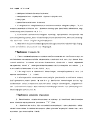 6
СТО Газпром 2 3.2 151 2007
проверка сопроводительных документов;
проверка упаковки, маркировки, сохранности продукции;
отбор проб;
проведение контрольных испытаний.
8.3 Для проведения лабораторных испытаний биополимера отбирают пробу из 5 % упа
ковочных единиц в количестве 200 г. Отбор и подготовку проб проводят по технической доку
ментации производителя или ГОСТ 2517.
8.4 Для оценки влияния биополимера на параметры применяемого при строительстве
скважин бурового раствора, в том числе его циркуляционную плотность, проводят лаборатор
ные испытания с учетом конкретных условий бурения.
8.5 Результаты входного контроля фиксируют в журнале лаборанта (оператора) и офор
мляют протоколом с приложением акта отбора проб.
9 Требования безопасности
9.1 Экологическая безопасность применения биополимеров должна быть подтвержде
на санитарно эпидемиологическим заключением и свидетельством о государственной реги
страции вещества. Указанные документы должны быть оформлены с учетом требований
Федерального закона «О санитарно эпидемиологическом благополучии населения» [2] и
Приказа Роспотребнадзора от 21.11.2005 № 776 [3].
9.2 Не допускаются к применению биополимеры, классифицированные 1 м и 2 м
классом опасности по ГОСТ 12.1.007.
9.3 Подтверждение соответствия биополимеров требованиям безопасности должно
быть проведено с учетом правил ПБ 08 624 03 [4]. Испытания биополимеров должны осу
ществляться в специализированных испытательных центрах (лабораториях), аккредитован
ных в установленном порядке. Результаты испытаний оформляются в виде протокола устано
вленной формы (приложение А).
10 Требования к упаковке и хранению
10.1 Биополимеры должны поставляться в упаковке, исключающей проникновение
влаги при транспортировании и хранении по ГОСТ 15846.
10.2 При отгрузке должна быть предусмотрена маркировка тары с указанием массы,
даты изготовления и условий (температуры), срока хранения. Маркировка наносится в соот
ветствии с требованиями ГОСТ 14192.
 