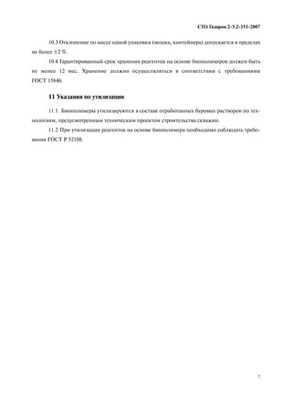 7
СТО Газпром 2 3.2 151 2007
10.3 Отклонение по массе одной упаковки (мешка, контейнера) допускается в пределах
не более ±2 %.
10.4 Гарантированный срок хранения реагентов на основе биополимеров должен быть
не менее 12 мес. Хранение должно осуществляться в соответствии с требованиями
ГОСТ 15846.
11 Указания по утилизации
11.1 Биополимеры утилизируются в составе отработанных буровых растворов по тех
нологиям, предусмотренным техническим проектом строительства скважин.
11.2 При утилизации реагентов на основе биополимера необходимо соблюдать требо
вания ГОСТ Р 52108.
 