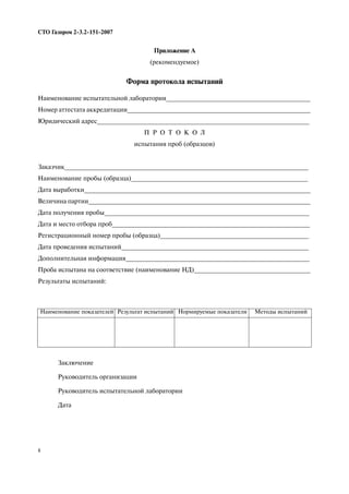 8
СТО Газпром 2 3.2 151 2007
Приложение А
(рекомендуемое)
Форма протокола испытаний
Наименование испытательной лаборатории_________________________________________
Номер аттестата аккредитации____________________________________________________
Юридический адрес____________________________________________________________
П Р О Т О К О Л
испытания проб (образцов)
Заказчик_____________________________________________________________________
Наименование пробы (образца)__________________________________________________
Дата выработки________________________________________________________________
Величина партии_______________________________________________________________
Дата получения пробы__________________________________________________________
Дата и место отбора проб________________________________________________________
Регистрационный номер пробы (образца)__________________________________________
Дата проведения испытаний_____________________________________________________
Дополнительная информация____________________________________________________
Проба испытана на соответствие (наименование НД)_________________________________
Результаты испытаний:
Наименование показателей Результат испытаний Нормируемые показатели Методы испытаний
Заключение
Руководитель организации
Руководитель испытательной лаборатории
Дата
 