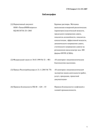 9
СТО Газпром 2 3.2 151 2007
[1] Нормативный документ
ООО «ТюменНИИгипрогаз»
НД 00158758 251 2003
Буровые растворы. Методика
выполнения измерений реологических
параметров (пластической вязкости,
предельного напряжения сдвига,
показатель нелинейности, показатель
консистенции, эффективной вязкости,
динамического напряжения сдвига,
статического напряжения сдвига) на
ротационном вискозиметре мод. 800
фирмы OFITE (США).
[2] Федеральный закон от 30.03.1999 № 52 – ФЗ «О санитарно эпидемиологическом
благополучии населения».
[3] Приказ Роспотребнадзора от 21.11.2005 № 776 «О санитарно эпидемиологической
экспертизе видов деятельности (работ,
услуг), продукции, проектной
документации»
[4] Правила безопасности ПБ 08 – 624 – 03 Правила безопасности в нефтяной и
газовой промышленности.
Библиография
 
