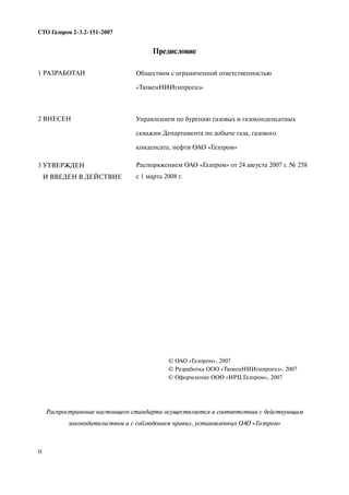 II
СТО Газпром 2 3.2 151 2007
Предисловие
Распространение настоящего стандарта осуществляется в соответствии с действующим
законодательством и с соблюдением правил, установленных ОАО «Газпром»
1 РАЗРАБОТАН
2 ВНЕСЕН
3 УТВЕРЖДЕН
И ВВЕДЕН В ДЕЙСТВИЕ
Обществом с ограниченной ответственностью
«ТюменНИИгипрогаз»
Управлением по бурению газовых и газоконденсатных
скважин Департамента по добыче газа, газового
конденсата, нефти ОАО «Газпром»
Распоряжением ОАО «Газпром» от 24 августа 2007 г. № 258
с 1 марта 2008 г.
© ОАО «Газпром», 2007
© Разработка ООО «ТюменНИИгипрогаз», 2007
© Оформление ООО «ИРЦ Газпром», 2007
 