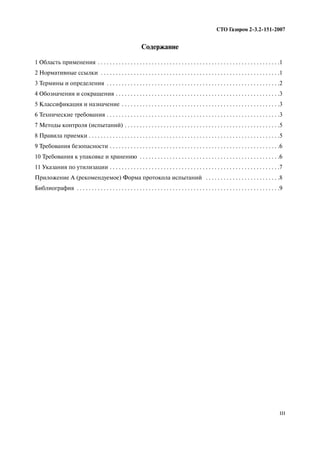 III
СТО Газпром 2 3.2 151 2007
Содержание
1 Область применения . . . . . . . . . . . . . . . . . . . . . . . . . . . . . . . . . . . . . . . . . . . . . . . . . . . . . . . . . . . . .1
2 Нормативные ссылки . . . . . . . . . . . . . . . . . . . . . . . . . . . . . . . . . . . . . . . . . . . . . . . . . . . . . . . . . . . .1
3 Термины и определения . . . . . . . . . . . . . . . . . . . . . . . . . . . . . . . . . . . . . . . . . . . . . . . . . . . . . . . . . .2
4 Обозначения и сокращения . . . . . . . . . . . . . . . . . . . . . . . . . . . . . . . . . . . . . . . . . . . . . . . . . . . . . . .3
5 Классификация и назначение . . . . . . . . . . . . . . . . . . . . . . . . . . . . . . . . . . . . . . . . . . . . . . . . . . . . .3
6 Технические требования . . . . . . . . . . . . . . . . . . . . . . . . . . . . . . . . . . . . . . . . . . . . . . . . . . . . . . . . . .3
7 Методы контроля (испытаний) . . . . . . . . . . . . . . . . . . . . . . . . . . . . . . . . . . . . . . . . . . . . . . . . . . . .5
8 Правила приемки . . . . . . . . . . . . . . . . . . . . . . . . . . . . . . . . . . . . . . . . . . . . . . . . . . . . . . . . . . . . . . . .5
9 Требования безопасности . . . . . . . . . . . . . . . . . . . . . . . . . . . . . . . . . . . . . . . . . . . . . . . . . . . . . . . . .6
10 Требования к упаковке и хранению . . . . . . . . . . . . . . . . . . . . . . . . . . . . . . . . . . . . . . . . . . . . . . .6
11 Указания по утилизации . . . . . . . . . . . . . . . . . . . . . . . . . . . . . . . . . . . . . . . . . . . . . . . . . . . . . . . . .7
Приложение А (рекомендуемое) Форма протокола испытаний . . . . . . . . . . . . . . . . . . . . . . . . .8
Библиография . . . . . . . . . . . . . . . . . . . . . . . . . . . . . . . . . . . . . . . . . . . . . . . . . . . . . . . . . . . . . . . . . . . .9
 