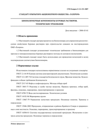 1
СТО Газпром 2 3.2 151 2007
СТАНДАРТ ОТКРЫТОГО АКЦИОНЕРНОГО ОБЩЕСТВА «ГАЗПРОМ»
БИОПОЛИМЕРНЫЕ КОМПОНЕНТЫ БУРОВЫХ РАСТВОРОВ.
ТЕХНИЧЕСКИЕ ТРЕБОВАНИЯ
Дата введения – 2008 03 01
1 Область применения
1.1 Настоящий стандарт распространяется на биополимеры для управления реологиче
скими свойствами буровых растворов при строительстве скважин на месторождениях
ОАО «Газпром».
1.2 Настоящий стандарт устанавливает технические требования к биополимерам для
пресных и минерализованных буровых растворов и методы их контроля (испытаний).
1.3 Настоящий стандарт может быть использован для проведения испытаний в целях
подтверждения соответствия биополимеров.
2 Нормативные ссылки
В настоящем стандарте использованы нормативные ссылки на следующие стандарты:
ГОСТ 2.114 95 Единая система конструкторской документации. Технические условия
ГОСТ 12.1.007 76 Система стандартов безопасности труда. Вредные вещества. Класси
фикация и общие требования безопасности
ГОСТ 2517 85 Нефть и нефтепродукты. Методы отбора проб
ГОСТ 3885 73 Реактивы и особо чистые вещества. Правила приемки, отбор проб,
фасовка, упаковка, маркировка, транспортирование и хранение
ГОСТ 6709 72 Вода дистиллированная. Технические условия
ГОСТ 14192 96 Маркировка грузов
ГОСТ 15467 79 Управление качеством продукции. Основные понятия. Термины и
определения
ГОСТ 15846 2002 Продукция, отправляемая в районы Крайнего Севера и приравнен
ные к ним местности. Упаковка, маркировка, транспортирование и хранение
ГОСТ 16504 81 Система государственных испытаний продукции. Испытания и кон
троль качества продукции. Основные термины и определения
Издание официальное
 