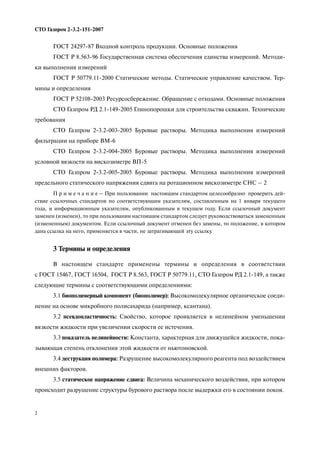 2
СТО Газпром 2 3.2 151 2007
ГОСТ 24297 87 Входной контроль продукции. Основные положения
ГОСТ Р 8.563 96 Государственная система обеспечения единства измерений. Методи
ки выполнения измерений
ГОСТ Р 50779.11 2000 Статические методы. Статическое управление качеством. Тер
мины и определения
ГОСТ Р 52108 2003 Ресурсосбережение. Обращение с отходами. Основные положения
СТО Газпром РД 2.1 149 2005 Глинопорошки для строительства скважин. Технические
требования
СТО Газпром 2 3.2 003 2005 Буровые растворы. Методика выполнения измерений
фильтрации на приборе ВМ 6
СТО Газпром 2 3.2 004 2005 Буровые растворы. Методика выполнения измерений
условной вязкости на вискозиметре ВП 5
СТО Газпром 2 3.2 005 2005 Буровые растворы. Методика выполнения измерений
предельного статического напряжения сдвига на ротационном вискозиметре СНС – 2
П р и м е ч а н и е – При пользовании настоящим стандартом целесообразно проверить дей
ствие ссылочных стандартов по соответствующим указателям, составленным на 1 января текущего
года, и информационным указателям, опубликованным в текущем году. Если ссылочный документ
заменен (изменен), то при пользовании настоящим стандартом следует руководствоваться замененным
(измененным) документом. Если ссылочный документ отменен без замены, то положение, в котором
дана ссылка на него, применяется в части, не затрагивающей эту ссылку.
3 Термины и определения
В настоящем стандарте применены термины и определения в соответствии
с ГОСТ 15467, ГОСТ 16504, ГОСТ Р 8.563, ГОСТ Р 50779.11, СТО Газпром РД 2.1 149, а также
следующие термины с соответствующими определениями:
3.1 биополимерный компонент (биополимер): Высокомолекулярное органическое соеди
нение на основе микробного полисахарида (например, ксантана).
3.2 псевдопластичность: Свойство, которое проявляется в нелинейном уменьшении
вязкости жидкости при увеличении скорости ее истечения.
3.3 показатель нелинейности: Константа, характерная для движущейся жидкости, пока
зывающая степень отклонения этой жидкости от ньютоновской.
3.4 деструкция полимера: Разрушение высокомолекулярного реагента под воздействием
внешних факторов.
3.5 статическое напряжение сдвига: Величина механического воздействия, при котором
происходит разрушение структуры бурового раствора после выдержки его в состоянии покоя.
 